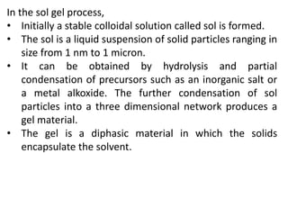 In the sol gel process,
• Initially a stable colloidal solution called sol is formed.
• The sol is a liquid suspension of solid particles ranging in
size from 1 nm to 1 micron.
• It can be obtained by hydrolysis and partial
condensation of precursors such as an inorganic salt or
a metal alkoxide. The further condensation of sol
particles into a three dimensional network produces a
gel material.
• The gel is a diphasic material in which the solids
encapsulate the solvent.
 