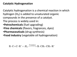 Catalytic Hydrogenation
Catalytic hydrogenation is a chemical reaction in which
hydrogen (H₂) is added to unsaturated organic
compounds in the presence of a catalyst.
The process is widely used in:
•Petrochemicals (fuel upgrading)
•Fine chemicals (flavors, fragrances, dyes)
•Pharmaceuticals (drug synthesis)
•Food industry (vegetable oil hydrogenation)
 