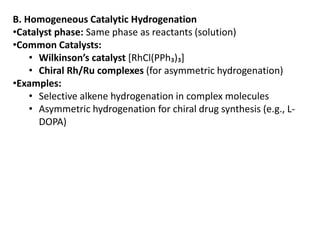B. Homogeneous Catalytic Hydrogenation
•Catalyst phase: Same phase as reactants (solution)
•Common Catalysts:
• Wilkinson’s catalyst [RhCl(PPh₃)₃]
• Chiral Rh/Ru complexes (for asymmetric hydrogenation)
•Examples:
• Selective alkene hydrogenation in complex molecules
• Asymmetric hydrogenation for chiral drug synthesis (e.g., L-
DOPA)
 