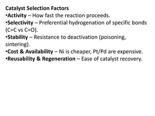 Catalyst Selection Factors
•Activity – How fast the reaction proceeds.
•Selectivity – Preferential hydrogenation of specific bonds
(C=C vs C=O).
•Stability – Resistance to deactivation (poisoning,
sintering).
•Cost & Availability – Ni is cheaper, Pt/Pd are expensive.
•Reusability & Regeneration – Ease of catalyst recovery.
 