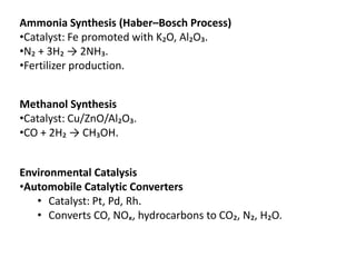 Ammonia Synthesis (Haber–Bosch Process)
•Catalyst: Fe promoted with K₂O, Al₂O₃.
•N₂ + 3H₂ → 2NH₃.
•Fertilizer production.
Methanol Synthesis
•Catalyst: Cu/ZnO/Al₂O₃.
•CO + 2H₂ → CH₃OH.
Environmental Catalysis
•Automobile Catalytic Converters
• Catalyst: Pt, Pd, Rh.
• Converts CO, NOₓ, hydrocarbons to CO₂, N₂, H₂O.
 