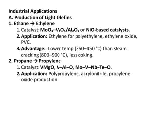 Industrial Applications
A. Production of Light Olefins
1. Ethane → Ethylene
1. Catalyst: MoO₃–V₂O₅/Al₂O₃ or NiO-based catalysts.
2. Application: Ethylene for polyethylene, ethylene oxide,
PVC.
3. Advantage: Lower temp (350–450 °C) than steam
cracking (800–900 °C), less coking.
2. Propane → Propylene
1. Catalyst: VMgO, V–Al–O, Mo–V–Nb–Te–O.
2. Application: Polypropylene, acrylonitrile, propylene
oxide production.
 
