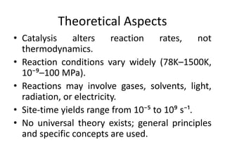Theoretical Aspects
• Catalysis alters reaction rates, not
thermodynamics.
• Reaction conditions vary widely (78K–1500K,
10⁻⁹–100 MPa).
• Reactions may involve gases, solvents, light,
radiation, or electricity.
• Site-time yields range from 10⁻⁵ to 10⁹ s⁻¹.
• No universal theory exists; general principles
and specific concepts are used.
 