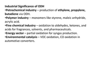 Industrial Significance of ODH
•Petrochemical industry – production of ethylene, propylene,
butadiene via ODH.
•Polymer industry – monomers like styrene, maleic anhydride,
acrylic acid.
•Fine chemical industry – oxidation to aldehydes, ketones, and
acids for fragrances, solvents, and pharmaceuticals.
•Energy sector – partial oxidation for syngas production.
•Environmental catalysis – VOC oxidation, CO oxidation in
automotive converters.
 