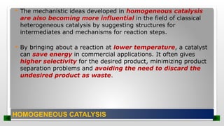  The mechanistic ideas developed in homogeneous catalysis
are also becoming more influential in the field of classical
heterogeneous catalysis by suggesting structures for
intermediates and mechanisms for reaction steps.
 By bringing about a reaction at lower temperature, a catalyst
can save energy in commercial applications. It often gives
higher selectivity for the desired product, minimizing product
separation problems and avoiding the need to discard the
undesired product as waste.
HOMOGENEOUS CATALYSIS
 