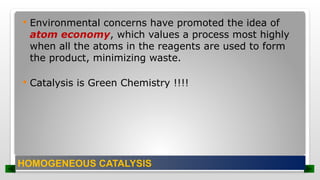  Environmental concerns have promoted the idea of
atom economy, which values a process most highly
when all the atoms in the reagents are used to form
the product, minimizing waste.
 Catalysis is Green Chemistry !!!!
HOMOGENEOUS CATALYSIS
 