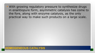  With growing regulatory pressure to synthesize drugs
in enantiopure form, asymmetric catalysis has come to
the fore, along with enzyme catalysis, as the only
practical way to make such products on a large scale.
HOMOGENEOUS CATALYSIS
 