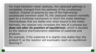  For most transition metal catalysts, the catalyzed pathway is
completely changed from the pathway of the uncatalyzed
reaction. Instead of passing by way of the high energy
‐
uncatalyzed transition state TS, the catalyzed reaction normally
goes by a multistep mechanism in which the metal stabilizes
intermediates that are stable only when bound to the metal.
 Normally, the catalyst only increases the rate of a process but
does not alter its position of equilibrium, which is decided
by the relative thermodynamic stabilities of substrate and
products.
 For example, if the substrate S is slightly less stable than the
product P, so the reaction will eventually reach an equilibrium
favoring P.
 