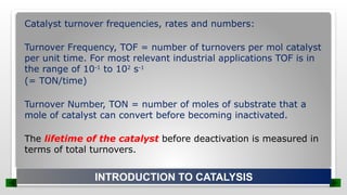 Catalyst turnover frequencies, rates and numbers:
Turnover Frequency, TOF = number of turnovers per mol catalyst
per unit time. For most relevant industrial applications TOF is in
the range of 10-1
to 102
s-1
(= TON/time)
Turnover Number, TON = number of moles of substrate that a
mole of catalyst can convert before becoming inactivated.
The lifetime of the catalyst before deactivation is measured in
terms of total turnovers.
INTRODUCTION TO CATALYSIS
 