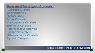 There are different types of catalysis:
Acid-base catalysis
Electrocatalysis
Photocatalysis
Redox Catalysis
Homogeneous Catalysis
Enzymatic Catalysis
Heterogeneous catalysis
Supported Catalysis
Metallodendritic Catalysis
Biphasic Catalysis
INTRODUCTION TO CATALYSIS
 