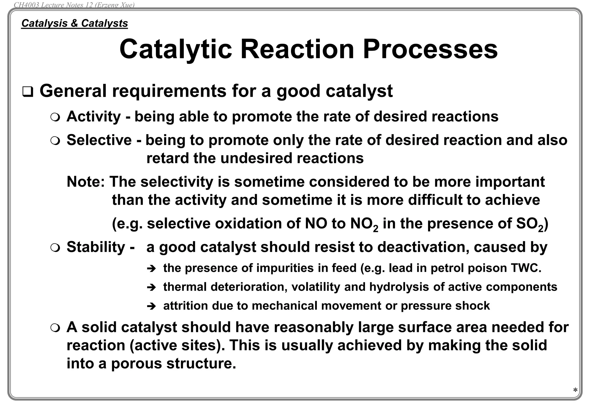 *
 General requirements for a good catalyst
 Activity - being able to promote the rate of desired reactions
 Selective - being to promote only the rate of desired reaction and also
retard the undesired reactions
Note: The selectivity is sometime considered to be more important
than the activity and sometime it is more difficult to achieve
(e.g. selective oxidation of NO to NO2 in the presence of SO2)
 Stability - a good catalyst should resist to deactivation, caused by
 the presence of impurities in feed (e.g. lead in petrol poison TWC.
 thermal deterioration, volatility and hydrolysis of active components
 attrition due to mechanical movement or pressure shock
 A solid catalyst should have reasonably large surface area needed for
reaction (active sites). This is usually achieved by making the solid
into a porous structure.
Catalytic Reaction Processes
Catalysis & Catalysts
CH4003 Lecture Notes 12 (Erzeng Xue)
 