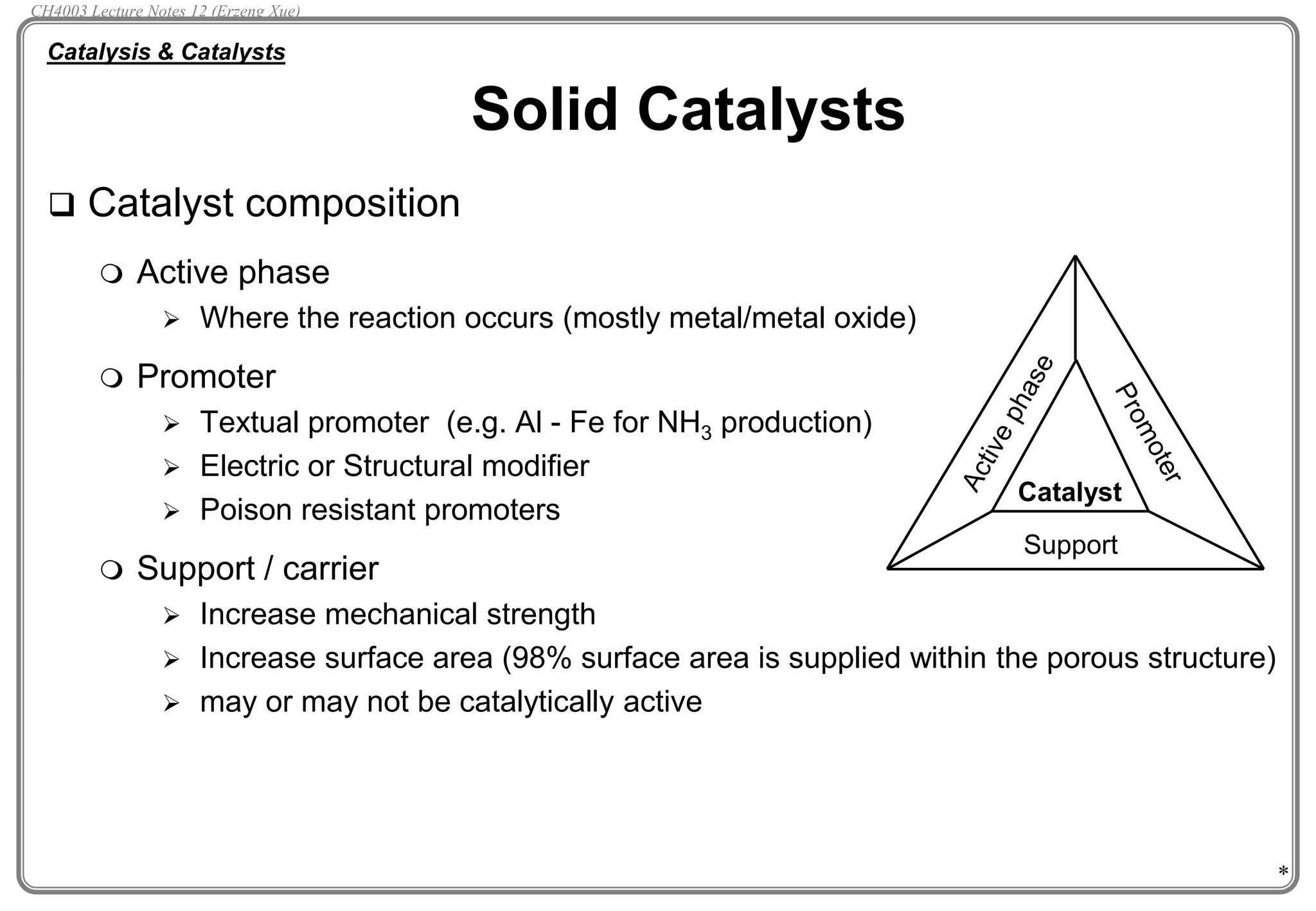 *
 Catalyst composition
 Active phase
 Where the reaction occurs (mostly metal/metal oxide)
 Promoter
 Textual promoter (e.g. Al - Fe for NH3 production)
 Electric or Structural modifier
 Poison resistant promoters
 Support / carrier
 Increase mechanical strength
 Increase surface area (98% surface area is supplied within the porous structure)
 may or may not be catalytically active
Solid Catalysts
Catalysis & Catalysts
Catalyst
Support
CH4003 Lecture Notes 12 (Erzeng Xue)
 