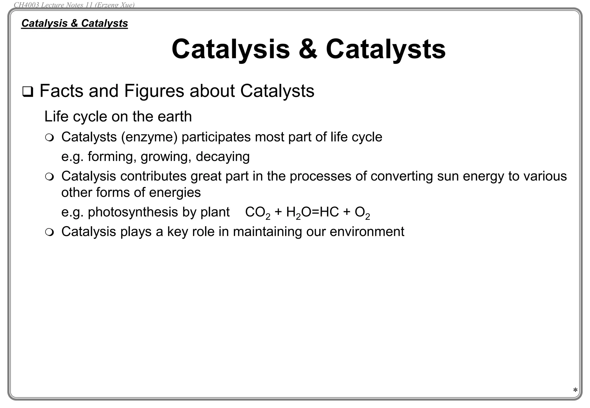*
 Facts and Figures about Catalysts
Life cycle on the earth
 Catalysts (enzyme) participates most part of life cycle
e.g. forming, growing, decaying
 Catalysis contributes great part in the processes of converting sun energy to various
other forms of energies
e.g. photosynthesis by plant CO2 + H2O=HC + O2
 Catalysis plays a key role in maintaining our environment
Catalysis & Catalysts
Catalysis & Catalysts
CH4003 Lecture Notes 11 (Erzeng Xue)
 