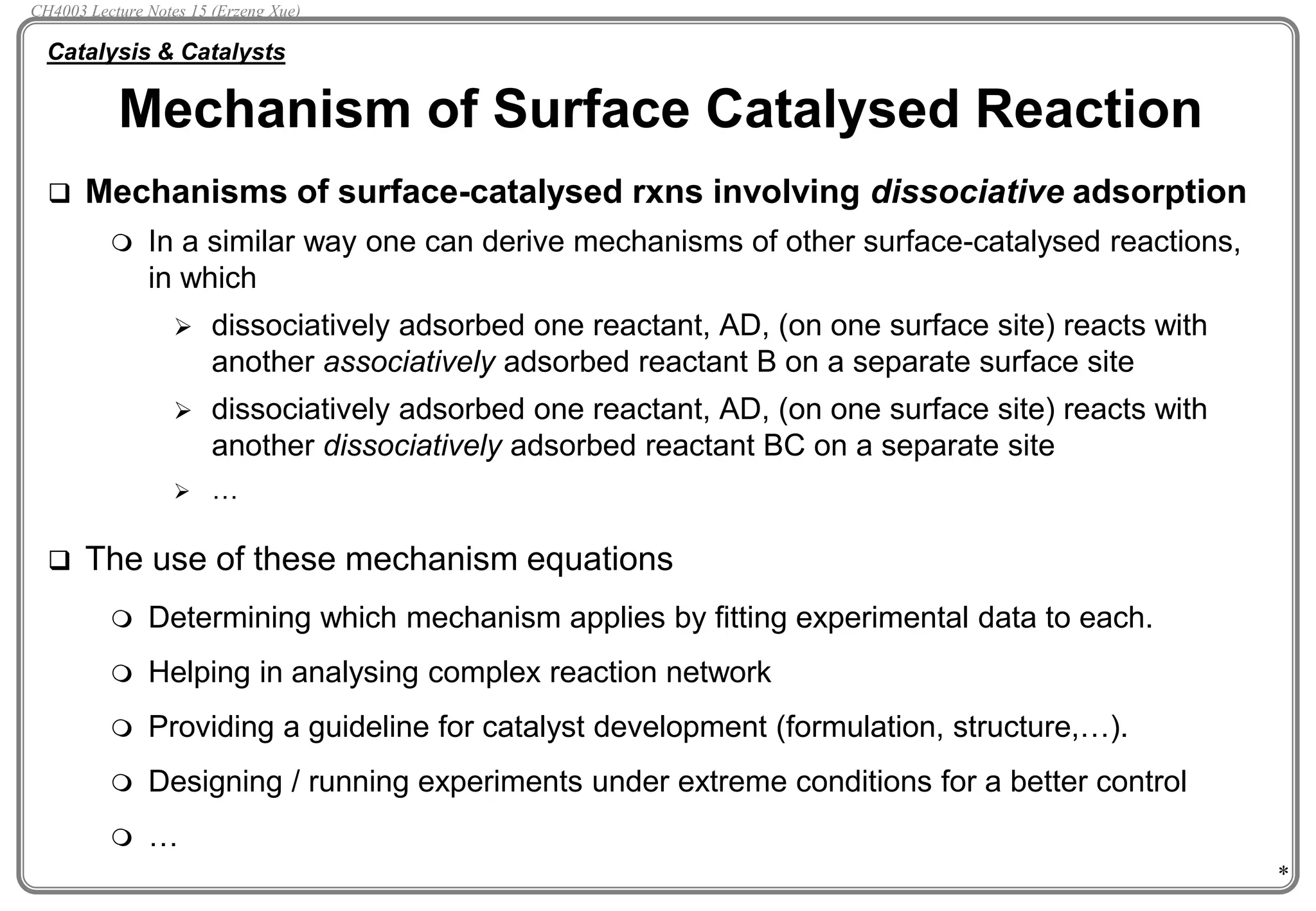 *
 Mechanisms of surface-catalysed rxns involving dissociative adsorption
 In a similar way one can derive mechanisms of other surface-catalysed reactions,
in which
 dissociatively adsorbed one reactant, AD, (on one surface site) reacts with
another associatively adsorbed reactant B on a separate surface site
 dissociatively adsorbed one reactant, AD, (on one surface site) reacts with
another dissociatively adsorbed reactant BC on a separate site
 …
 The use of these mechanism equations
 Determining which mechanism applies by fitting experimental data to each.
 Helping in analysing complex reaction network
 Providing a guideline for catalyst development (formulation, structure,…).
 Designing / running experiments under extreme conditions for a better control
 …
Mechanism of Surface Catalysed Reaction
Catalysis & Catalysts
CH4003 Lecture Notes 15 (Erzeng Xue)
 