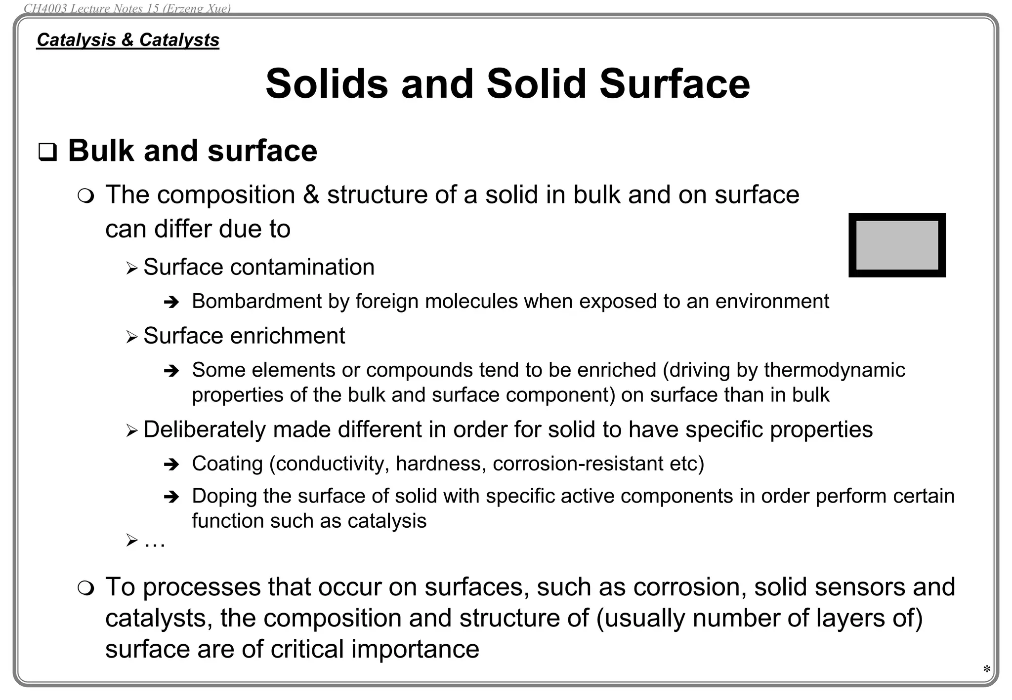 *
 Bulk and surface
 The composition & structure of a solid in bulk and on surface
can differ due to
 Surface contamination
 Bombardment by foreign molecules when exposed to an environment
 Surface enrichment
 Some elements or compounds tend to be enriched (driving by thermodynamic
properties of the bulk and surface component) on surface than in bulk
 Deliberately made different in order for solid to have specific properties
 Coating (conductivity, hardness, corrosion-resistant etc)
 Doping the surface of solid with specific active components in order perform certain
function such as catalysis
 …
 To processes that occur on surfaces, such as corrosion, solid sensors and
catalysts, the composition and structure of (usually number of layers of)
surface are of critical importance
Solids and Solid Surface
Catalysis & Catalysts
CH4003 Lecture Notes 15 (Erzeng Xue)
 