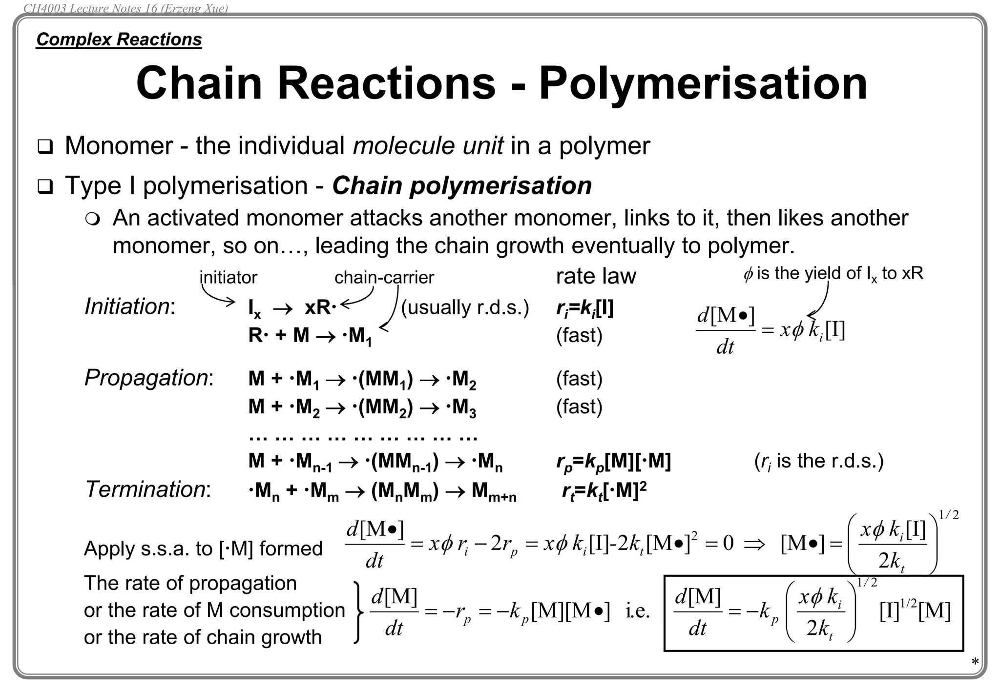 *
 Monomer - the individual molecule unit in a polymer
 Type I polymerisation - Chain polymerisation
 An activated monomer attacks another monomer, links to it, then likes another
monomer, so on…, leading the chain growth eventually to polymer.
rate law
Initiation: Ix  xR (usually r.d.s.) ri=ki[I]
R + M  M1 (fast)
Propagation: M + M1  (MM1)  M2 (fast)
M + M2  (MM2)  M3 (fast)
… … … … … … … … …
M + Mn-1  (MMn-1)  Mn rp=kp[M][M] (ri is the r.d.s.)
Termination: Mn + Mm  (MnMm)  Mm+n rt=kt[M]2
Apply s.s.a. to [M] formed
The rate of propagation
or the rate of M consumption
or the rate of chain growth
Chain Reactions - Polymerisation
Complex Reactions
[I]
]
[M
i
k
x
dt
d



initiator chain-carrier
2
1
2
2
[I]
]
[M
0
]
[M
2
[I]
2
]
[M
/
t
i
t
i
p
i
k
k
x
k
-
k
x
r
r
x
dt
d














-

 


[M]
[I]
2
[M]
i.e.
]
[M][M
[M] 1/2
2
1/
t
i
p
p
p
k
k
x
k
dt
d
k
r
dt
d








-


-

-


 is the yield of Ix to xR
CH4003 Lecture Notes 16 (Erzeng Xue)
 