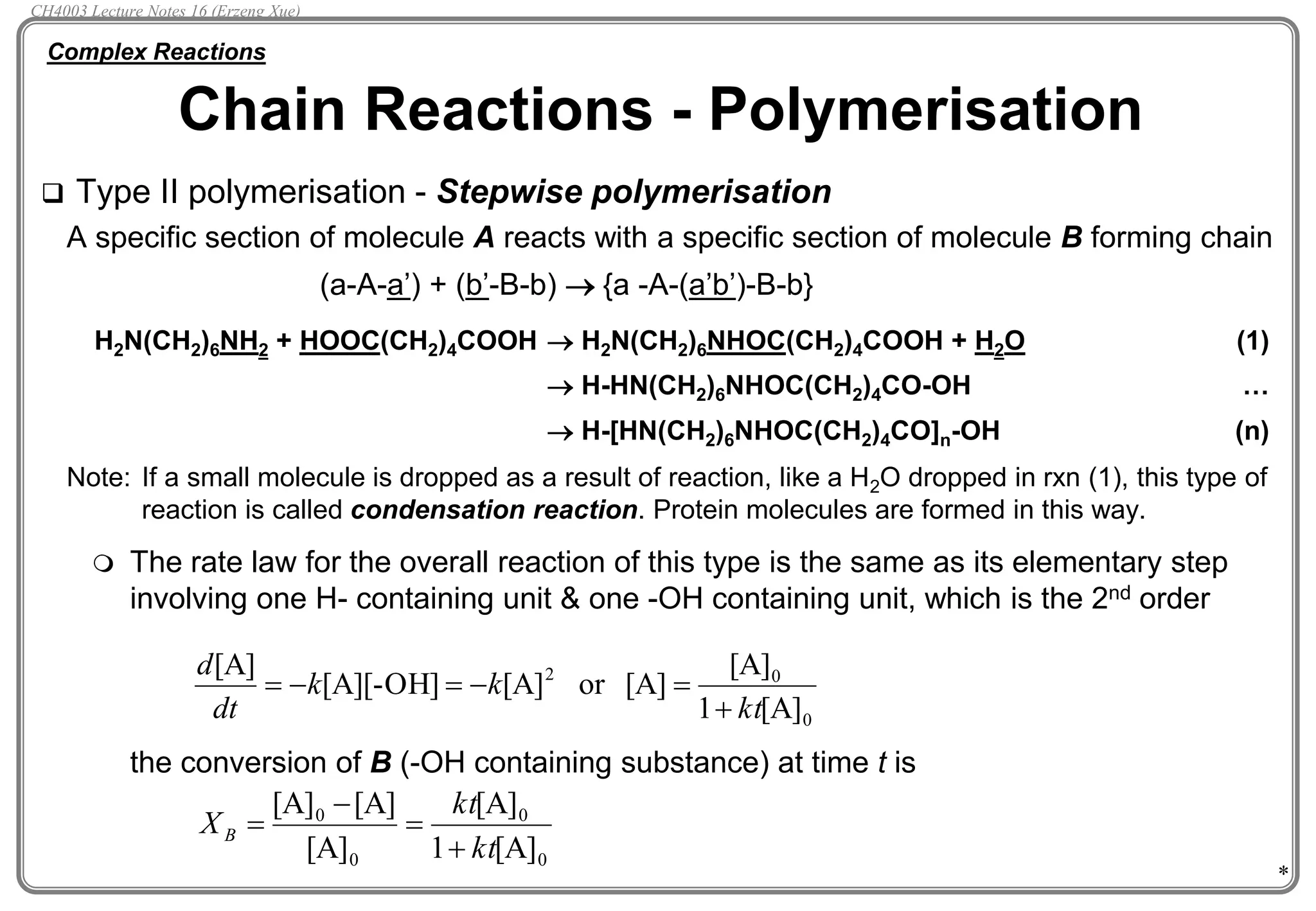 *
 Type II polymerisation - Stepwise polymerisation
A specific section of molecule A reacts with a specific section of molecule B forming chain
(a-A-a’) + (b’-B-b)  {a -A-(a’b’)-B-b}
H2N(CH2)6NH2 + HOOC(CH2)4COOH  H2N(CH2)6NHOC(CH2)4COOH + H2O (1)
 H-HN(CH2)6NHOC(CH2)4CO-OH …
 H-[HN(CH2)6NHOC(CH2)4CO]n-OH (n)
Note: If a small molecule is dropped as a result of reaction, like a H2O dropped in rxn (1), this type of
reaction is called condensation reaction. Protein molecules are formed in this way.
 The rate law for the overall reaction of this type is the same as its elementary step
involving one H- containing unit & one -OH containing unit, which is the 2nd order
the conversion of B (-OH containing substance) at time t is
Chain Reactions - Polymerisation
Complex Reactions
0
0
2
[A]
1
[A]
[A]
or
[A]
[A][-OH]
[A]
kt
k
k
dt
d


-

-

0
0
0
0
[A]
1
[A]
[A]
[A]
[A]
kt
kt
XB


-

CH4003 Lecture Notes 16 (Erzeng Xue)
 