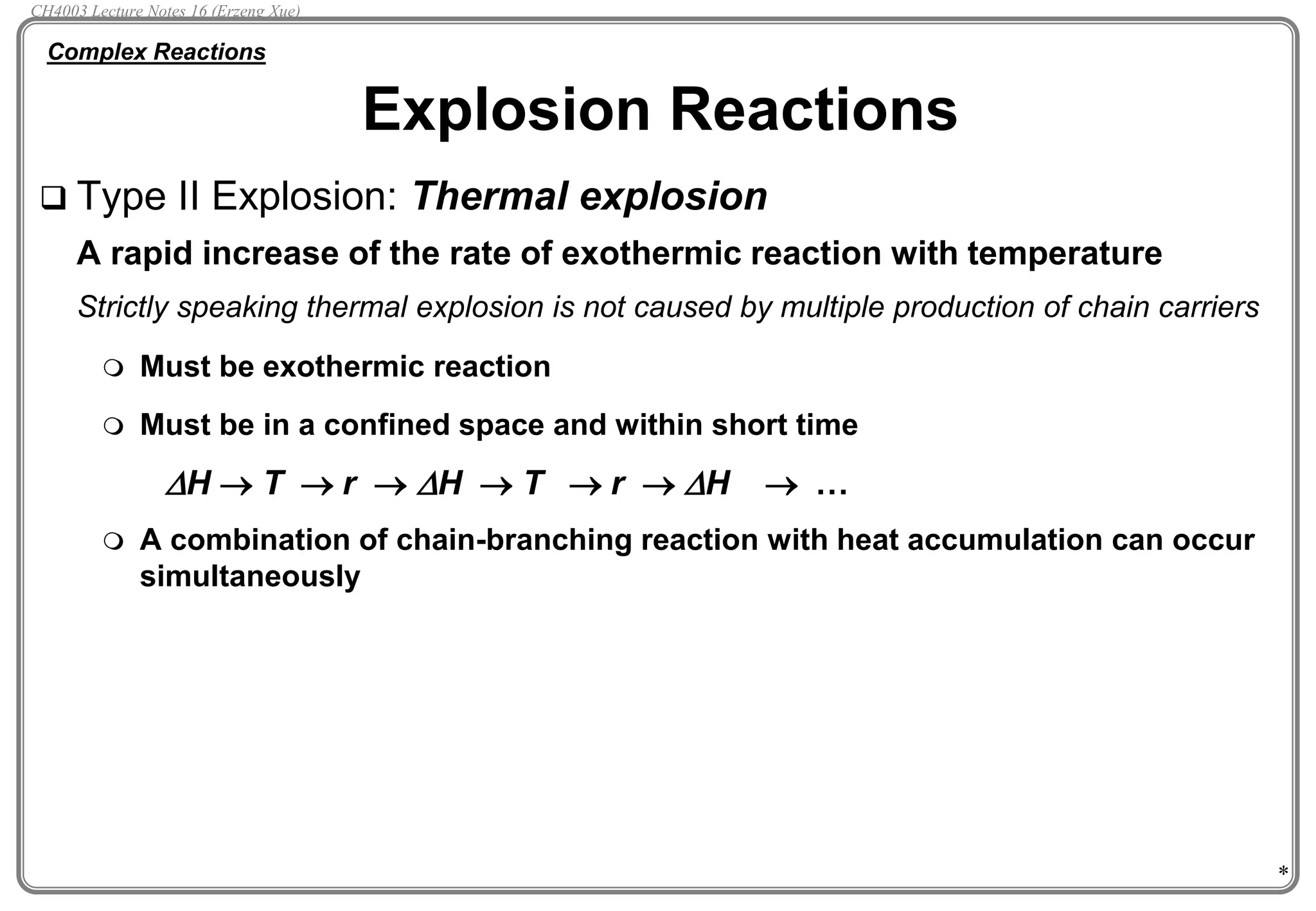 *
 Type II Explosion: Thermal explosion
A rapid increase of the rate of exothermic reaction with temperature
Strictly speaking thermal explosion is not caused by multiple production of chain carriers
 Must be exothermic reaction
 Must be in a confined space and within short time
DH  T  r  DH  T  r  DH  …
 A combination of chain-branching reaction with heat accumulation can occur
simultaneously
Explosion Reactions
Complex Reactions
CH4003 Lecture Notes 16 (Erzeng Xue)
 