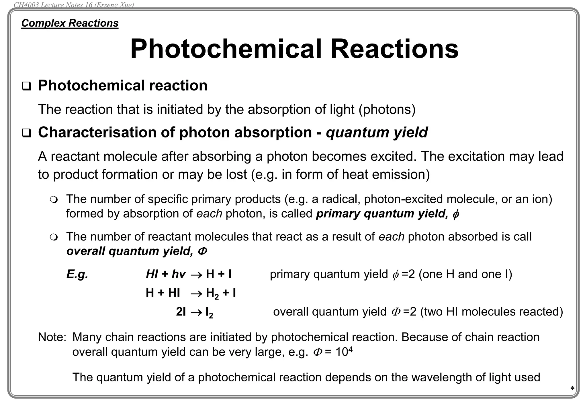 *
 Photochemical reaction
The reaction that is initiated by the absorption of light (photons)
 Characterisation of photon absorption - quantum yield
A reactant molecule after absorbing a photon becomes excited. The excitation may lead
to product formation or may be lost (e.g. in form of heat emission)
 The number of specific primary products (e.g. a radical, photon-excited molecule, or an ion)
formed by absorption of each photon, is called primary quantum yield, 
 The number of reactant molecules that react as a result of each photon absorbed is call
overall quantum yield, F
E.g. HI + hv  H + I primary quantum yield  =2 (one H and one I)
H + HI  H2 + I
2I  I2 overall quantum yield F =2 (two HI molecules reacted)
Note: Many chain reactions are initiated by photochemical reaction. Because of chain reaction
overall quantum yield can be very large, e.g. F = 104
The quantum yield of a photochemical reaction depends on the wavelength of light used
Photochemical Reactions
Complex Reactions
CH4003 Lecture Notes 16 (Erzeng Xue)
 
