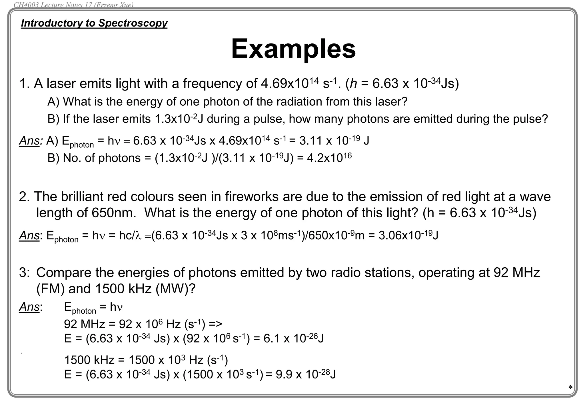 *
1. A laser emits light with a frequency of 4.69x1014 s-1. (h = 6.63 x 10-34Js)
A) What is the energy of one photon of the radiation from this laser?
B) If the laser emits 1.3x10-2J during a pulse, how many photons are emitted during the pulse?
Ans: A) Ephoton = hn  6.63 x 10-34Js x 4.69x1014 s-1 = 3.11 x 10-19 J
B) No. of photons = (1.3x10-2J )/(3.11 x 10-19J) = 4.2x1016
2. The brilliant red colours seen in fireworks are due to the emission of red light at a wave
length of 650nm. What is the energy of one photon of this light? (h = 6.63 x 10-34Js)
Ans: Ephoton = hn = hc/l (6.63 x 10-34Js x 3 x 108ms-1)/650x10-9m = 3.06x10-19J
3: Compare the energies of photons emitted by two radio stations, operating at 92 MHz
(FM) and 1500 kHz (MW)?
Ans: Ephoton = hn
92 MHz = 92 x 106 Hz (s-1) =>
E = (6.63 x 10-34 Js) x (92 x 106 s-1) = 6.1 x 10-26J
1500 kHz = 1500 x 103 Hz (s-1)
E = (6.63 x 10-34 Js) x (1500 x 103 s-1) = 9.9 x 10-28J
Examples
.
Introductory to Spectroscopy
CH4003 Lecture Notes 17 (Erzeng Xue)
 