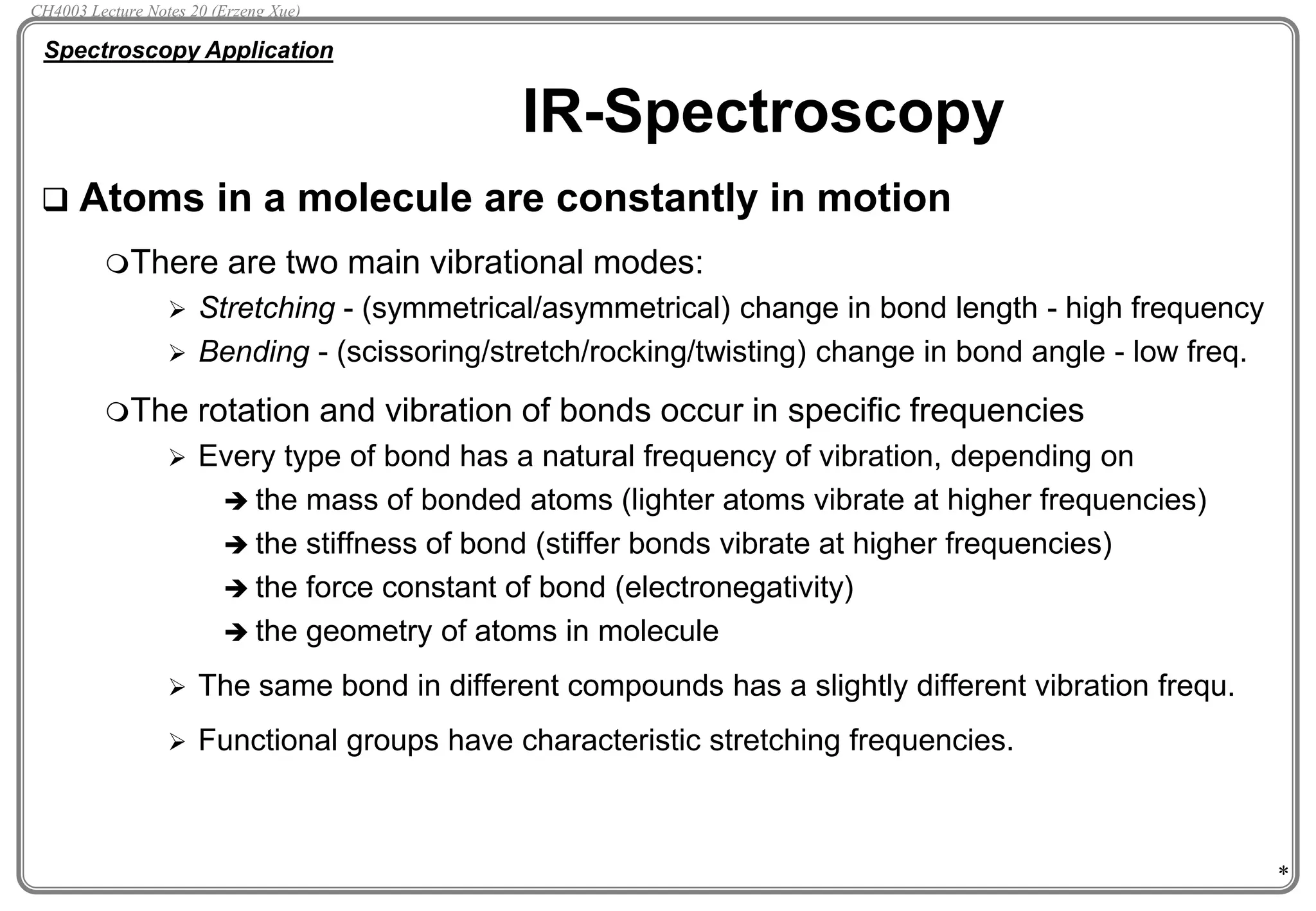 *
IR-Spectroscopy
 Atoms in a molecule are constantly in motion
There are two main vibrational modes:
 Stretching - (symmetrical/asymmetrical) change in bond length - high frequency
 Bending - (scissoring/stretch/rocking/twisting) change in bond angle - low freq.
The rotation and vibration of bonds occur in specific frequencies
 Every type of bond has a natural frequency of vibration, depending on
 the mass of bonded atoms (lighter atoms vibrate at higher frequencies)
 the stiffness of bond (stiffer bonds vibrate at higher frequencies)
 the force constant of bond (electronegativity)
 the geometry of atoms in molecule
 The same bond in different compounds has a slightly different vibration frequ.
 Functional groups have characteristic stretching frequencies.
Spectroscopy Application
CH4003 Lecture Notes 20 (Erzeng Xue)
 