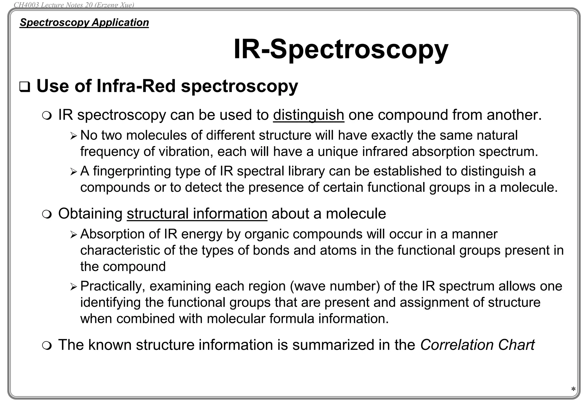 *
IR-Spectroscopy
 Use of Infra-Red spectroscopy
 IR spectroscopy can be used to distinguish one compound from another.
 No two molecules of different structure will have exactly the same natural
frequency of vibration, each will have a unique infrared absorption spectrum.
 A fingerprinting type of IR spectral library can be established to distinguish a
compounds or to detect the presence of certain functional groups in a molecule.
 Obtaining structural information about a molecule
 Absorption of IR energy by organic compounds will occur in a manner
characteristic of the types of bonds and atoms in the functional groups present in
the compound
 Practically, examining each region (wave number) of the IR spectrum allows one
identifying the functional groups that are present and assignment of structure
when combined with molecular formula information.
 The known structure information is summarized in the Correlation Chart
Spectroscopy Application
CH4003 Lecture Notes 20 (Erzeng Xue)
 