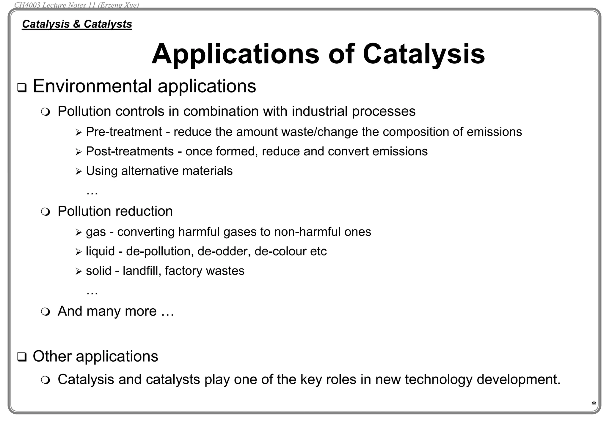 *
 Environmental applications
 Pollution controls in combination with industrial processes
 Pre-treatment - reduce the amount waste/change the composition of emissions
 Post-treatments - once formed, reduce and convert emissions
 Using alternative materials
…
 Pollution reduction
 gas - converting harmful gases to non-harmful ones
 liquid - de-pollution, de-odder, de-colour etc
 solid - landfill, factory wastes
…
 And many more …
 Other applications
 Catalysis and catalysts play one of the key roles in new technology development.
Applications of Catalysis
Catalysis & Catalysts
CH4003 Lecture Notes 11 (Erzeng Xue)
 