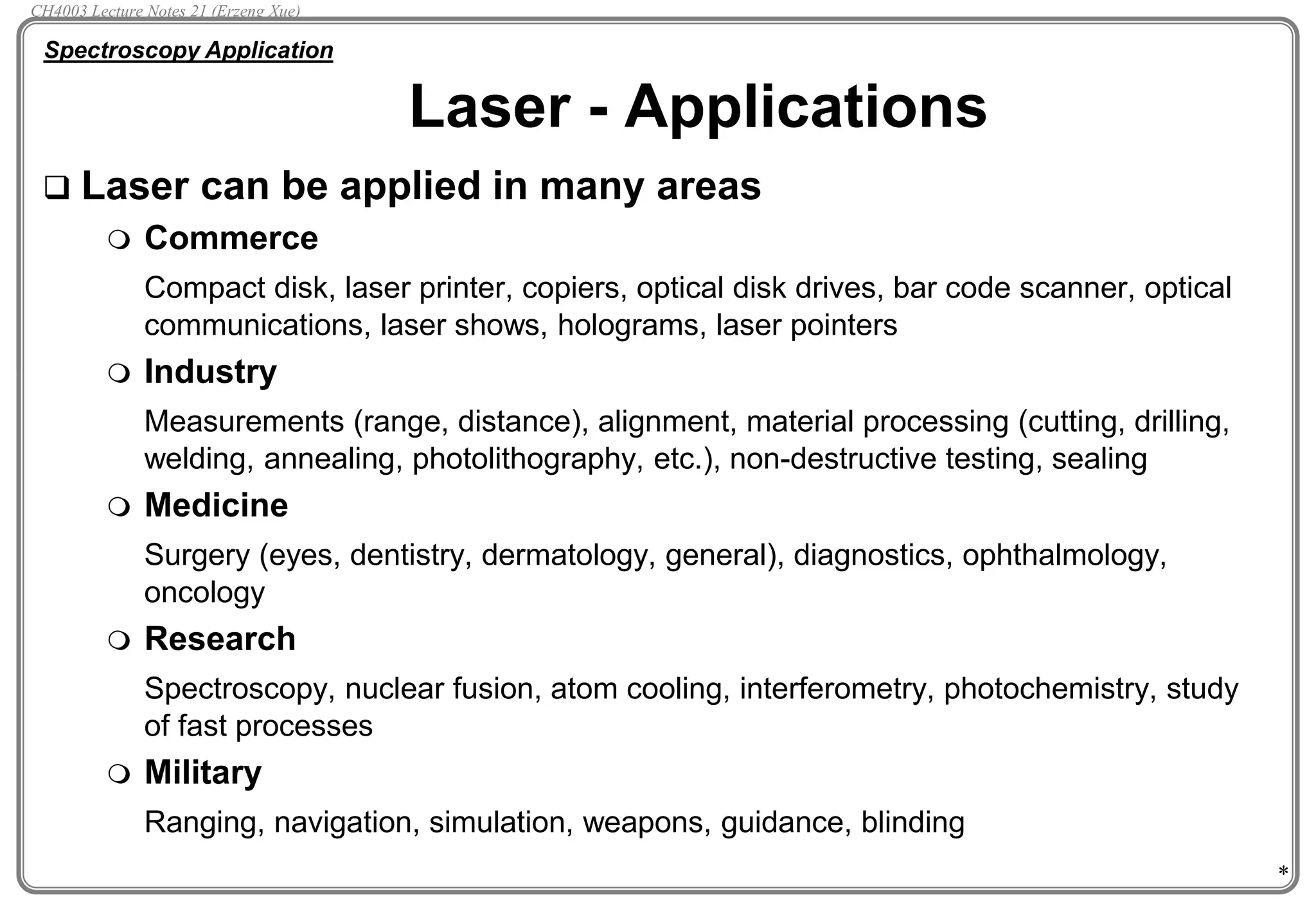 *
Laser - Applications
 Laser can be applied in many areas
 Commerce
Compact disk, laser printer, copiers, optical disk drives, bar code scanner, optical
communications, laser shows, holograms, laser pointers
 Industry
Measurements (range, distance), alignment, material processing (cutting, drilling,
welding, annealing, photolithography, etc.), non-destructive testing, sealing
 Medicine
Surgery (eyes, dentistry, dermatology, general), diagnostics, ophthalmology,
oncology
 Research
Spectroscopy, nuclear fusion, atom cooling, interferometry, photochemistry, study
of fast processes
 Military
Ranging, navigation, simulation, weapons, guidance, blinding
Spectroscopy Application
CH4003 Lecture Notes 21 (Erzeng Xue)
 