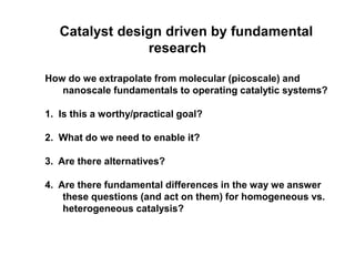 Catalyst design driven by fundamental
research
How do we extrapolate from molecular (picoscale) and
nanoscale fundamentals to operating catalytic systems?
1. Is this a worthy/practical goal?
2. What do we need to enable it?
3. Are there alternatives?
4. Are there fundamental differences in the way we answer
these questions (and act on them) for homogeneous vs.
heterogeneous catalysis?
 