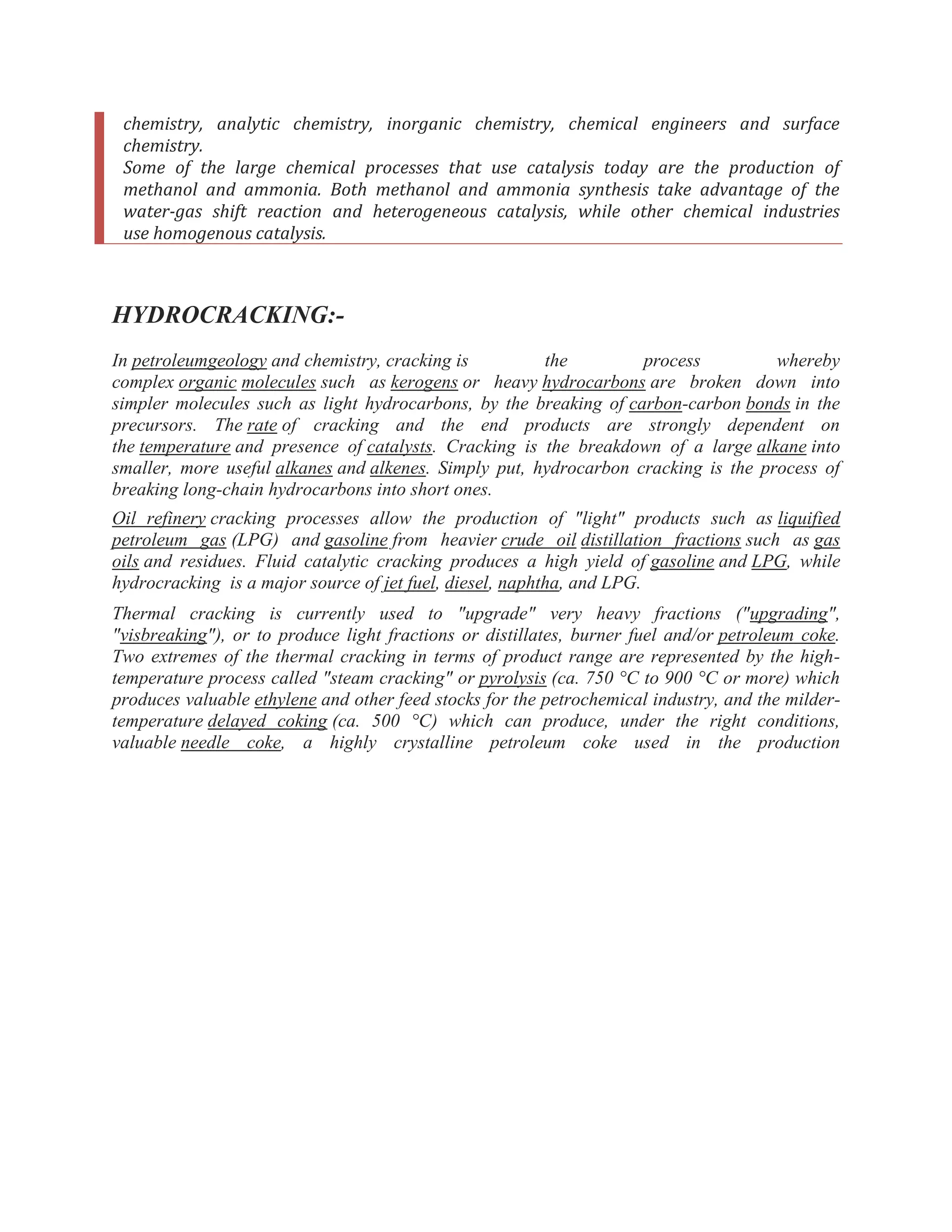 chemistry, analytic chemistry, inorganic chemistry, chemical engineers and surface
chemistry.
Some of the large chemical processes that use catalysis today are the production of
methanol and ammonia. Both methanol and ammonia synthesis take advantage of the
water-gas shift reaction and heterogeneous catalysis, while other chemical industries
use homogenous catalysis.
HYDROCRACKING:-
In petroleumgeology and chemistry, cracking is the process whereby
complex organic molecules such as kerogens or heavy hydrocarbons are broken down into
simpler molecules such as light hydrocarbons, by the breaking of carbon-carbon bonds in the
precursors. The rate of cracking and the end products are strongly dependent on
the temperature and presence of catalysts. Cracking is the breakdown of a large alkane into
smaller, more useful alkanes and alkenes. Simply put, hydrocarbon cracking is the process of
breaking long-chain hydrocarbons into short ones.
Oil refinery cracking processes allow the production of "light" products such as liquified
petroleum gas (LPG) and gasoline from heavier crude oil distillation fractions such as gas
oils and residues. Fluid catalytic cracking produces a high yield of gasoline and LPG, while
hydrocracking is a major source of jet fuel, diesel, naphtha, and LPG.
Thermal cracking is currently used to "upgrade" very heavy fractions ("upgrading",
"visbreaking"), or to produce light fractions or distillates, burner fuel and/or petroleum coke.
Two extremes of the thermal cracking in terms of product range are represented by the high-
temperature process called "steam cracking" or pyrolysis (ca. 750 °C to 900 °C or more) which
produces valuable ethylene and other feed stocks for the petrochemical industry, and the milder-
temperature delayed coking (ca. 500 °C) which can produce, under the right conditions,
valuable needle coke, a highly crystalline petroleum coke used in the production
 