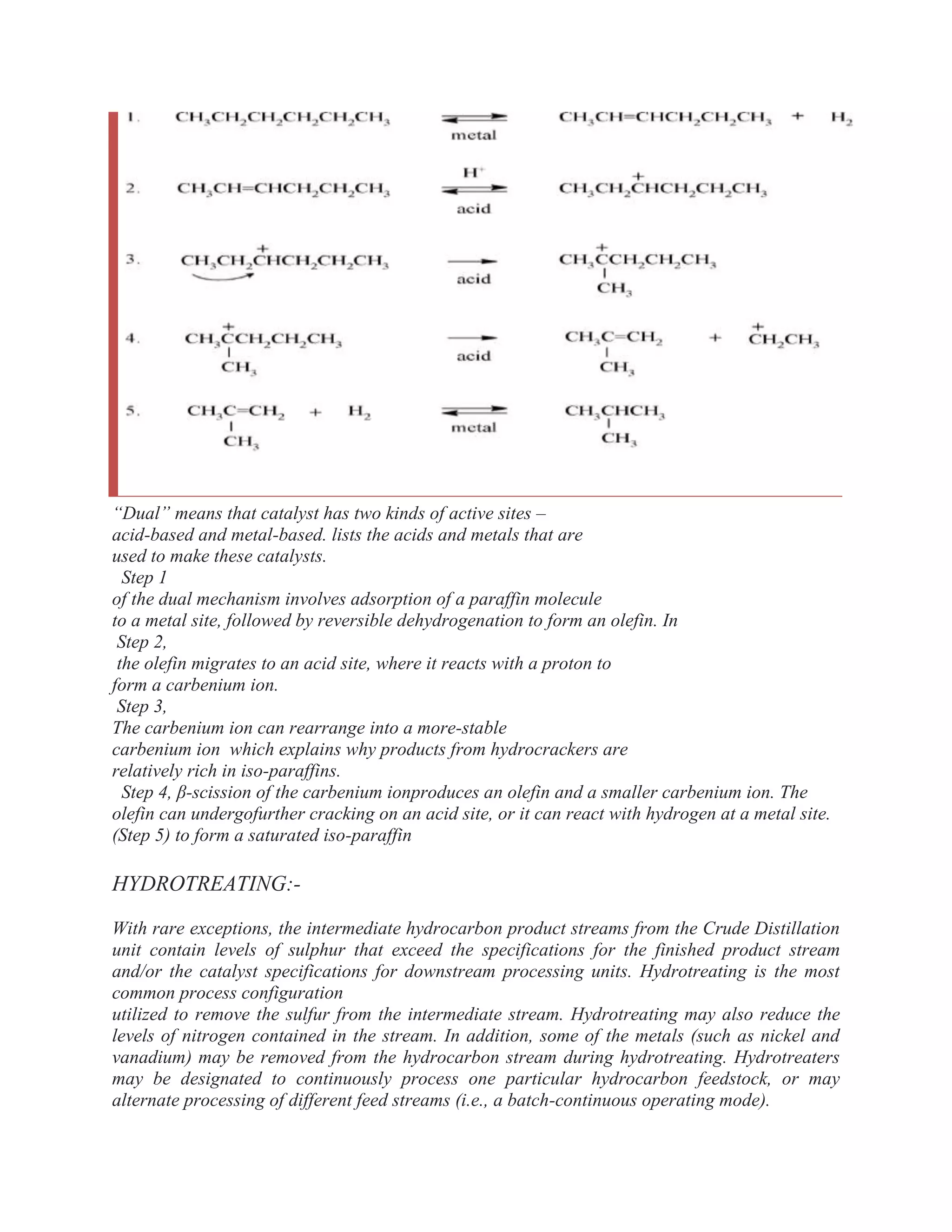 ―Dual‖ means that catalyst has two kinds of active sites –
acid-based and metal-based. lists the acids and metals that are
used to make these catalysts.
Step 1
of the dual mechanism involves adsorption of a paraffin molecule
to a metal site, followed by reversible dehydrogenation to form an olefin. In
Step 2,
the olefin migrates to an acid site, where it reacts with a proton to
form a carbenium ion.
Step 3,
The carbenium ion can rearrange into a more-stable
carbenium ion which explains why products from hydrocrackers are
relatively rich in iso-paraffins.
Step 4, β-scission of the carbenium ionproduces an olefin and a smaller carbenium ion. The
olefin can undergofurther cracking on an acid site, or it can react with hydrogen at a metal site.
(Step 5) to form a saturated iso-paraffin
HYDROTREATING:-
With rare exceptions, the intermediate hydrocarbon product streams from the Crude Distillation
unit contain levels of sulphur that exceed the specifications for the finished product stream
and/or the catalyst specifications for downstream processing units. Hydrotreating is the most
common process configuration
utilized to remove the sulfur from the intermediate stream. Hydrotreating may also reduce the
levels of nitrogen contained in the stream. In addition, some of the metals (such as nickel and
vanadium) may be removed from the hydrocarbon stream during hydrotreating. Hydrotreaters
may be designated to continuously process one particular hydrocarbon feedstock, or may
alternate processing of different feed streams (i.e., a batch-continuous operating mode).
 