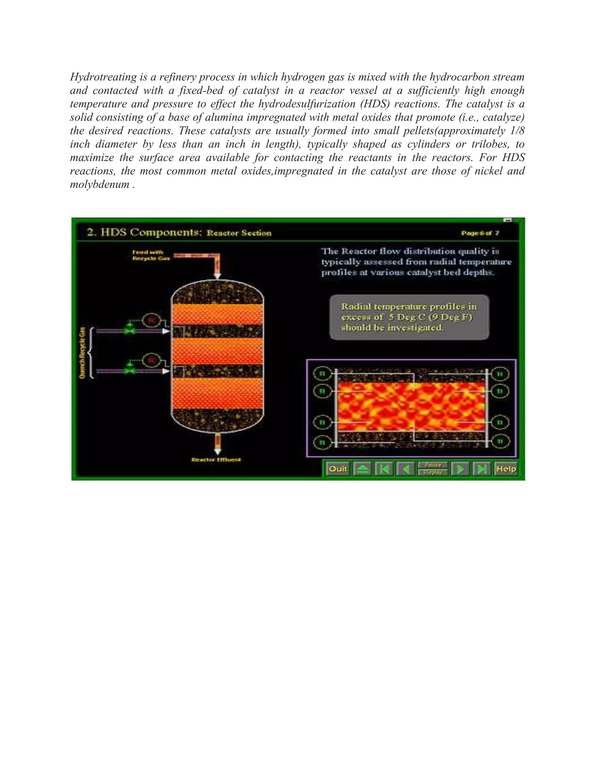 Hydrotreating is a refinery process in which hydrogen gas is mixed with the hydrocarbon stream
and contacted with a fixed-bed of catalyst in a reactor vessel at a sufficiently high enough
temperature and pressure to effect the hydrodesulfurization (HDS) reactions. The catalyst is a
solid consisting of a base of alumina impregnated with metal oxides that promote (i.e., catalyze)
the desired reactions. These catalysts are usually formed into small pellets(approximately 1/8
inch diameter by less than an inch in length), typically shaped as cylinders or trilobes, to
maximize the surface area available for contacting the reactants in the reactors. For HDS
reactions, the most common metal oxides,impregnated in the catalyst are those of nickel and
molybdenum .
 