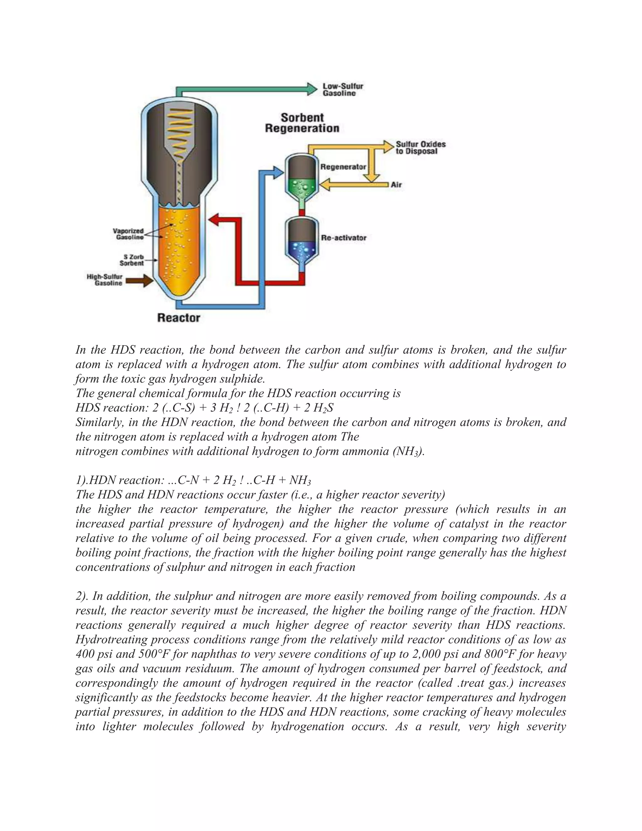 In the HDS reaction, the bond between the carbon and sulfur atoms is broken, and the sulfur
atom is replaced with a hydrogen atom. The sulfur atom combines with additional hydrogen to
form the toxic gas hydrogen sulphide.
The general chemical formula for the HDS reaction occurring is
HDS reaction: 2 (..C-S) + 3 H2 ! 2 (..C-H) + 2 H2S
Similarly, in the HDN reaction, the bond between the carbon and nitrogen atoms is broken, and
the nitrogen atom is replaced with a hydrogen atom The
nitrogen combines with additional hydrogen to form ammonia (NH3).
1).HDN reaction: ...C-N + 2 H2 ! ..C-H + NH3
The HDS and HDN reactions occur faster (i.e., a higher reactor severity)
the higher the reactor temperature, the higher the reactor pressure (which results in an
increased partial pressure of hydrogen) and the higher the volume of catalyst in the reactor
relative to the volume of oil being processed. For a given crude, when comparing two different
boiling point fractions, the fraction with the higher boiling point range generally has the highest
concentrations of sulphur and nitrogen in each fraction
2). In addition, the sulphur and nitrogen are more easily removed from boiling compounds. As a
result, the reactor severity must be increased, the higher the boiling range of the fraction. HDN
reactions generally required a much higher degree of reactor severity than HDS reactions.
Hydrotreating process conditions range from the relatively mild reactor conditions of as low as
400 psi and 500°F for naphthas to very severe conditions of up to 2,000 psi and 800°F for heavy
gas oils and vacuum residuum. The amount of hydrogen consumed per barrel of feedstock, and
correspondingly the amount of hydrogen required in the reactor (called .treat gas.) increases
significantly as the feedstocks become heavier. At the higher reactor temperatures and hydrogen
partial pressures, in addition to the HDS and HDN reactions, some cracking of heavy molecules
into lighter molecules followed by hydrogenation occurs. As a result, very high severity
 
