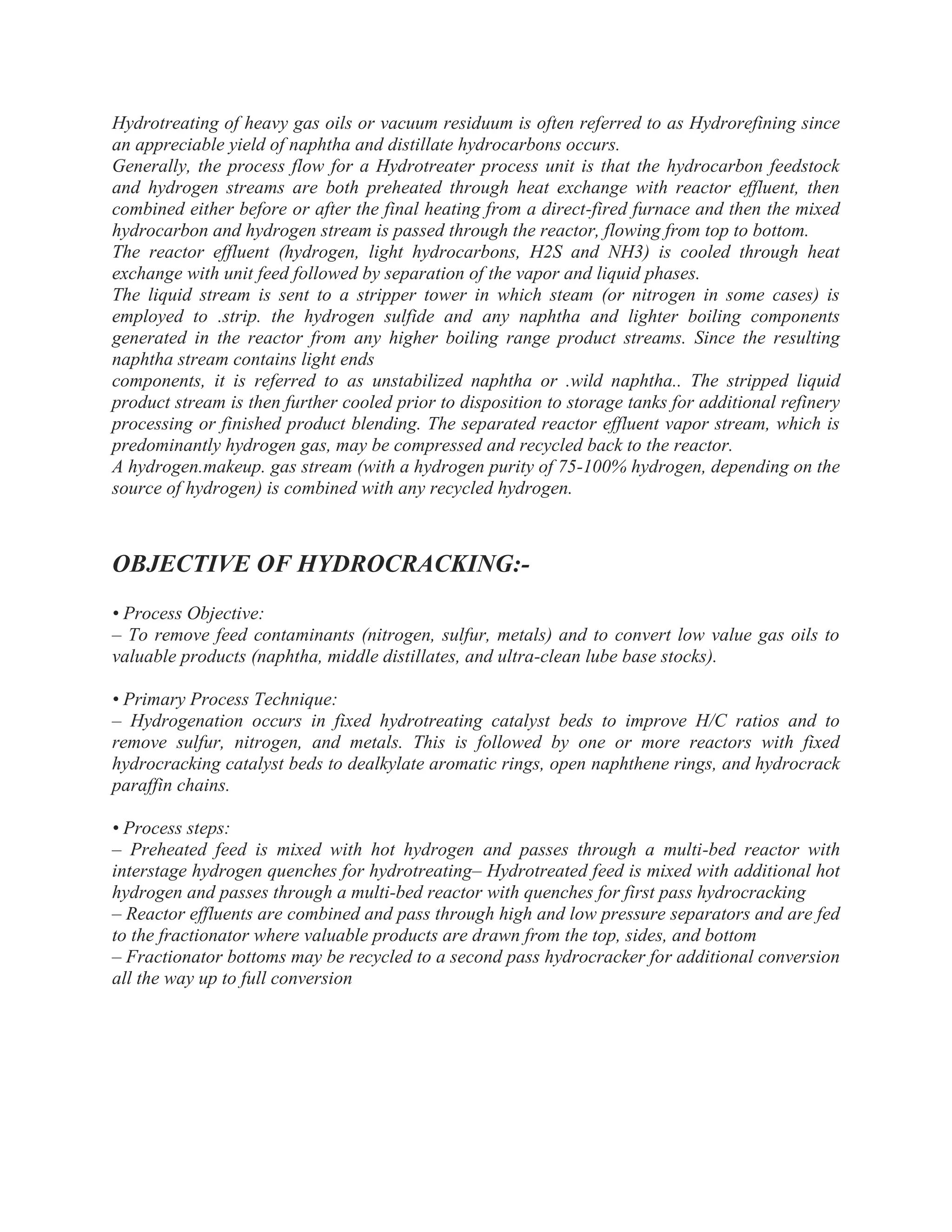 Hydrotreating of heavy gas oils or vacuum residuum is often referred to as Hydrorefining since
an appreciable yield of naphtha and distillate hydrocarbons occurs.
Generally, the process flow for a Hydrotreater process unit is that the hydrocarbon feedstock
and hydrogen streams are both preheated through heat exchange with reactor effluent, then
combined either before or after the final heating from a direct-fired furnace and then the mixed
hydrocarbon and hydrogen stream is passed through the reactor, flowing from top to bottom.
The reactor effluent (hydrogen, light hydrocarbons, H2S and NH3) is cooled through heat
exchange with unit feed followed by separation of the vapor and liquid phases.
The liquid stream is sent to a stripper tower in which steam (or nitrogen in some cases) is
employed to .strip. the hydrogen sulfide and any naphtha and lighter boiling components
generated in the reactor from any higher boiling range product streams. Since the resulting
naphtha stream contains light ends
components, it is referred to as unstabilized naphtha or .wild naphtha.. The stripped liquid
product stream is then further cooled prior to disposition to storage tanks for additional refinery
processing or finished product blending. The separated reactor effluent vapor stream, which is
predominantly hydrogen gas, may be compressed and recycled back to the reactor.
A hydrogen.makeup. gas stream (with a hydrogen purity of 75-100% hydrogen, depending on the
source of hydrogen) is combined with any recycled hydrogen.
OBJECTIVE OF HYDROCRACKING:-
• Process Objective:
– To remove feed contaminants (nitrogen, sulfur, metals) and to convert low value gas oils to
valuable products (naphtha, middle distillates, and ultra-clean lube base stocks).
• Primary Process Technique:
– Hydrogenation occurs in fixed hydrotreating catalyst beds to improve H/C ratios and to
remove sulfur, nitrogen, and metals. This is followed by one or more reactors with fixed
hydrocracking catalyst beds to dealkylate aromatic rings, open naphthene rings, and hydrocrack
paraffin chains.
• Process steps:
– Preheated feed is mixed with hot hydrogen and passes through a multi-bed reactor with
interstage hydrogen quenches for hydrotreating– Hydrotreated feed is mixed with additional hot
hydrogen and passes through a multi-bed reactor with quenches for first pass hydrocracking
– Reactor effluents are combined and pass through high and low pressure separators and are fed
to the fractionator where valuable products are drawn from the top, sides, and bottom
– Fractionator bottoms may be recycled to a second pass hydrocracker for additional conversion
all the way up to full conversion
 