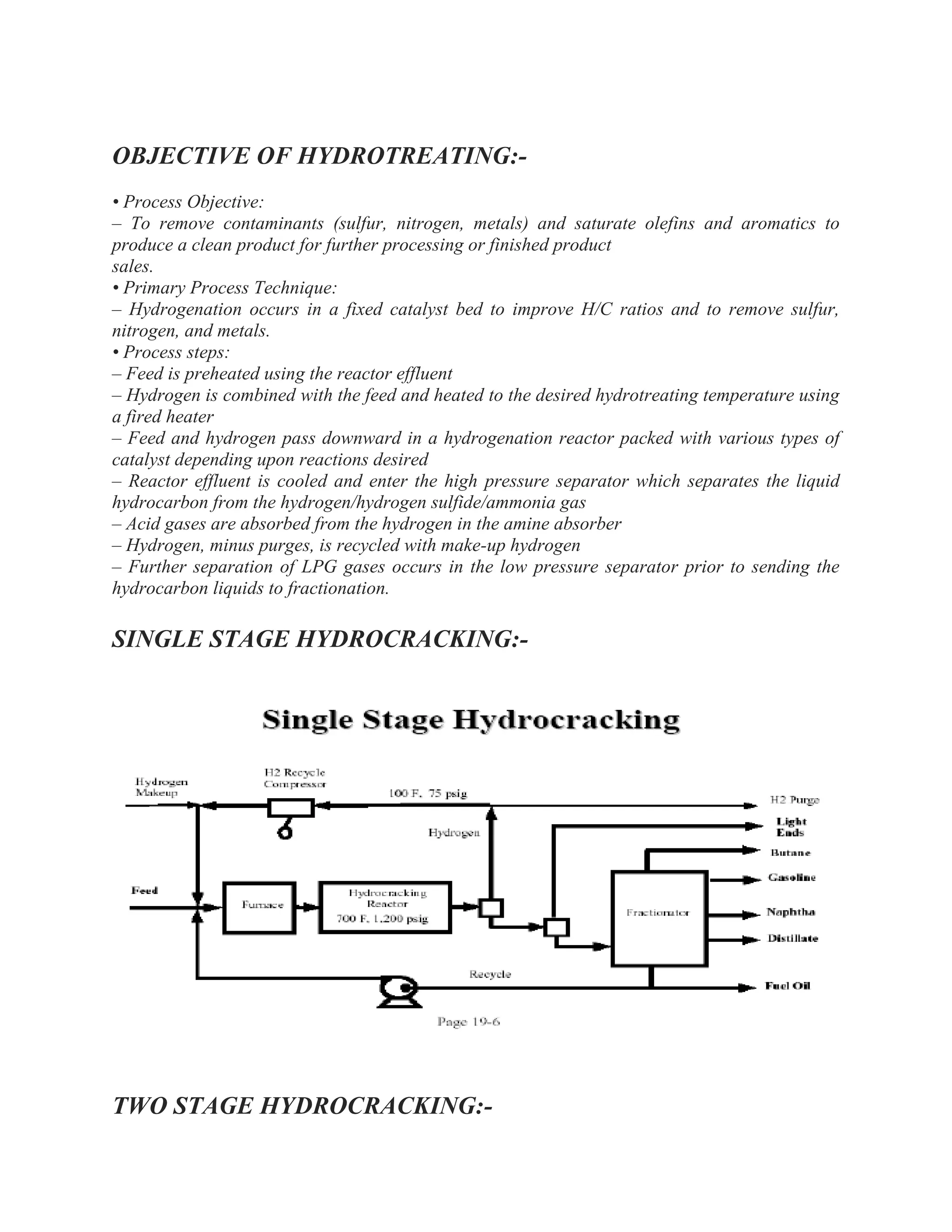 OBJECTIVE OF HYDROTREATING:-
• Process Objective:
– To remove contaminants (sulfur, nitrogen, metals) and saturate olefins and aromatics to
produce a clean product for further processing or finished product
sales.
• Primary Process Technique:
– Hydrogenation occurs in a fixed catalyst bed to improve H/C ratios and to remove sulfur,
nitrogen, and metals.
• Process steps:
– Feed is preheated using the reactor effluent
– Hydrogen is combined with the feed and heated to the desired hydrotreating temperature using
a fired heater
– Feed and hydrogen pass downward in a hydrogenation reactor packed with various types of
catalyst depending upon reactions desired
– Reactor effluent is cooled and enter the high pressure separator which separates the liquid
hydrocarbon from the hydrogen/hydrogen sulfide/ammonia gas
– Acid gases are absorbed from the hydrogen in the amine absorber
– Hydrogen, minus purges, is recycled with make-up hydrogen
– Further separation of LPG gases occurs in the low pressure separator prior to sending the
hydrocarbon liquids to fractionation.
SINGLE STAGE HYDROCRACKING:-
TWO STAGE HYDROCRACKING:-
 