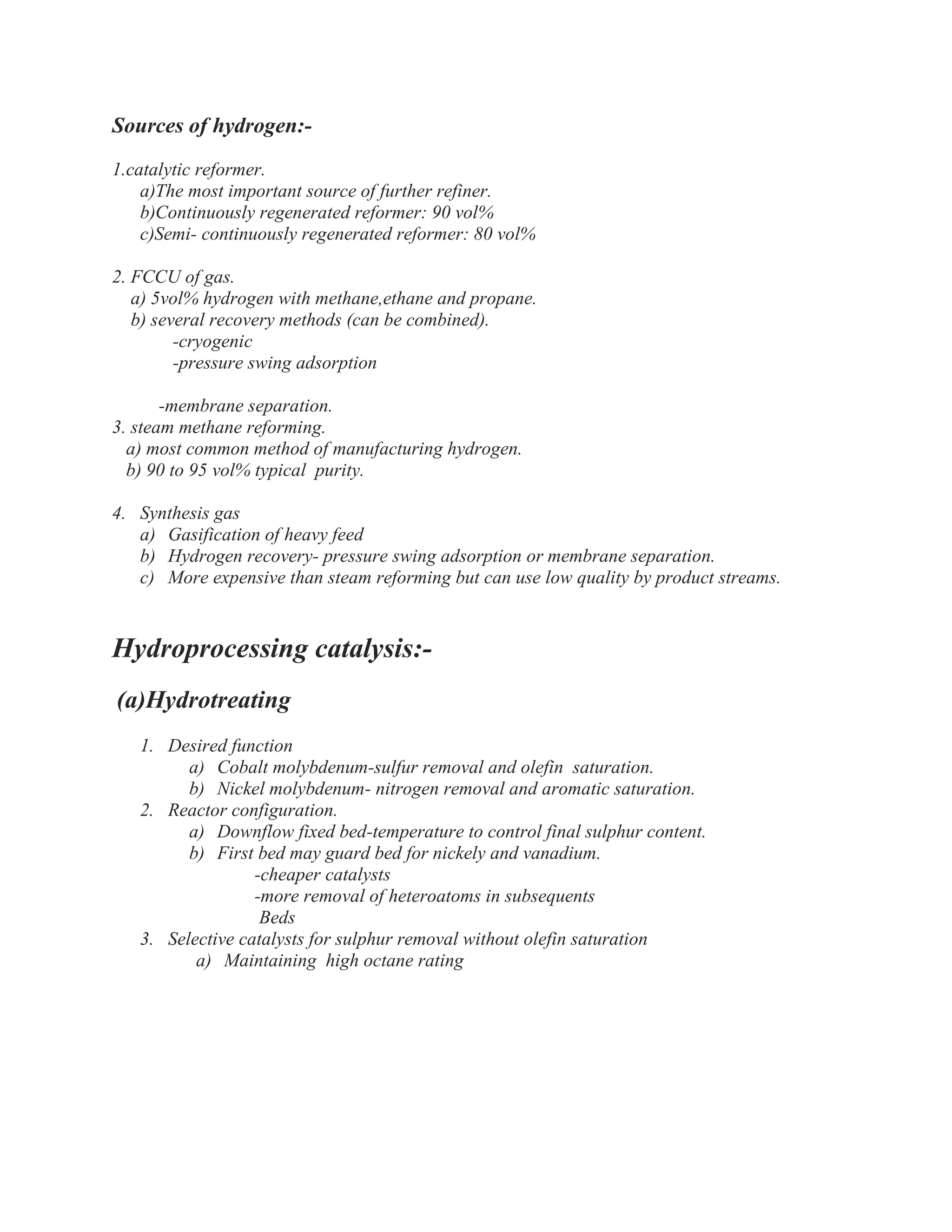 Sources of hydrogen:-
1.catalytic reformer.
a)The most important source of further refiner.
b)Continuously regenerated reformer: 90 vol%
c)Semi- continuously regenerated reformer: 80 vol%
2. FCCU of gas.
a) 5vol% hydrogen with methane,ethane and propane.
b) several recovery methods (can be combined).
-cryogenic
-pressure swing adsorption
-membrane separation.
3. steam methane reforming.
a) most common method of manufacturing hydrogen.
b) 90 to 95 vol% typical purity.
4. Synthesis gas
a) Gasification of heavy feed
b) Hydrogen recovery- pressure swing adsorption or membrane separation.
c) More expensive than steam reforming but can use low quality by product streams.
Hydroprocessing catalysis:-
(a)Hydrotreating
1. Desired function
a) Cobalt molybdenum-sulfur removal and olefin saturation.
b) Nickel molybdenum- nitrogen removal and aromatic saturation.
2. Reactor configuration.
a) Downflow fixed bed-temperature to control final sulphur content.
b) First bed may guard bed for nickely and vanadium.
-cheaper catalysts
-more removal of heteroatoms in subsequents
Beds
3. Selective catalysts for sulphur removal without olefin saturation
a) Maintaining high octane rating
 