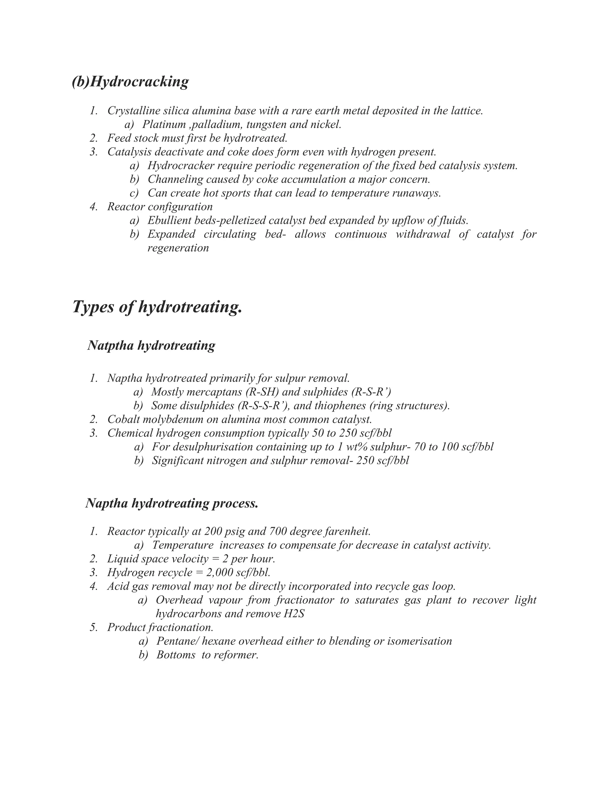 (b)Hydrocracking
1. Crystalline silica alumina base with a rare earth metal deposited in the lattice.
a) Platinum ,palladium, tungsten and nickel.
2. Feed stock must first be hydrotreated.
3. Catalysis deactivate and coke does form even with hydrogen present.
a) Hydrocracker require periodic regeneration of the fixed bed catalysis system.
b) Channeling caused by coke accumulation a major concern.
c) Can create hot sports that can lead to temperature runaways.
4. Reactor configuration
a) Ebullient beds-pelletized catalyst bed expanded by upflow of fluids.
b) Expanded circulating bed- allows continuous withdrawal of catalyst for
regeneration
Types of hydrotreating.
Natptha hydrotreating
1. Naptha hydrotreated primarily for sulpur removal.
a) Mostly mercaptans (R-SH) and sulphides (R-S-R’)
b) Some disulphides (R-S-S-R’), and thiophenes (ring structures).
2. Cobalt molybdenum on alumina most common catalyst.
3. Chemical hydrogen consumption typically 50 to 250 scf/bbl
a) For desulphurisation containing up to 1 wt% sulphur- 70 to 100 scf/bbl
b) Significant nitrogen and sulphur removal- 250 scf/bbl
Naptha hydrotreating process.
1. Reactor typically at 200 psig and 700 degree farenheit.
a) Temperature increases to compensate for decrease in catalyst activity.
2. Liquid space velocity = 2 per hour.
3. Hydrogen recycle = 2,000 scf/bbl.
4. Acid gas removal may not be directly incorporated into recycle gas loop.
a) Overhead vapour from fractionator to saturates gas plant to recover light
hydrocarbons and remove H2S
5. Product fractionation.
a) Pentane/ hexane overhead either to blending or isomerisation
b) Bottoms to reformer.
 