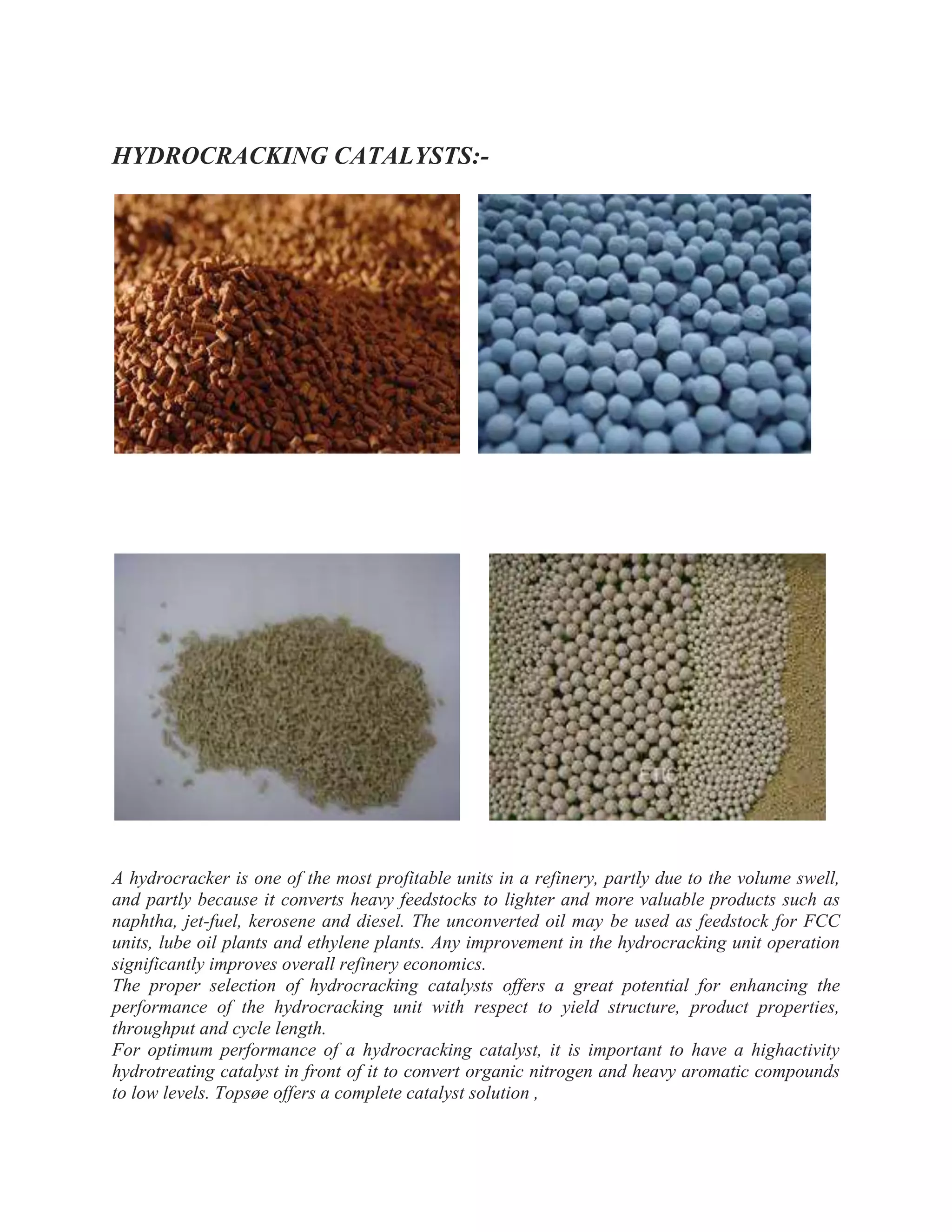 HYDROCRACKING CATALYSTS:-
A hydrocracker is one of the most profitable units in a refinery, partly due to the volume swell,
and partly because it converts heavy feedstocks to lighter and more valuable products such as
naphtha, jet-fuel, kerosene and diesel. The unconverted oil may be used as feedstock for FCC
units, lube oil plants and ethylene plants. Any improvement in the hydrocracking unit operation
significantly improves overall refinery economics.
The proper selection of hydrocracking catalysts offers a great potential for enhancing the
performance of the hydrocracking unit with respect to yield structure, product properties,
throughput and cycle length.
For optimum performance of a hydrocracking catalyst, it is important to have a highactivity
hydrotreating catalyst in front of it to convert organic nitrogen and heavy aromatic compounds
to low levels. Topsøe offers a complete catalyst solution ,
 