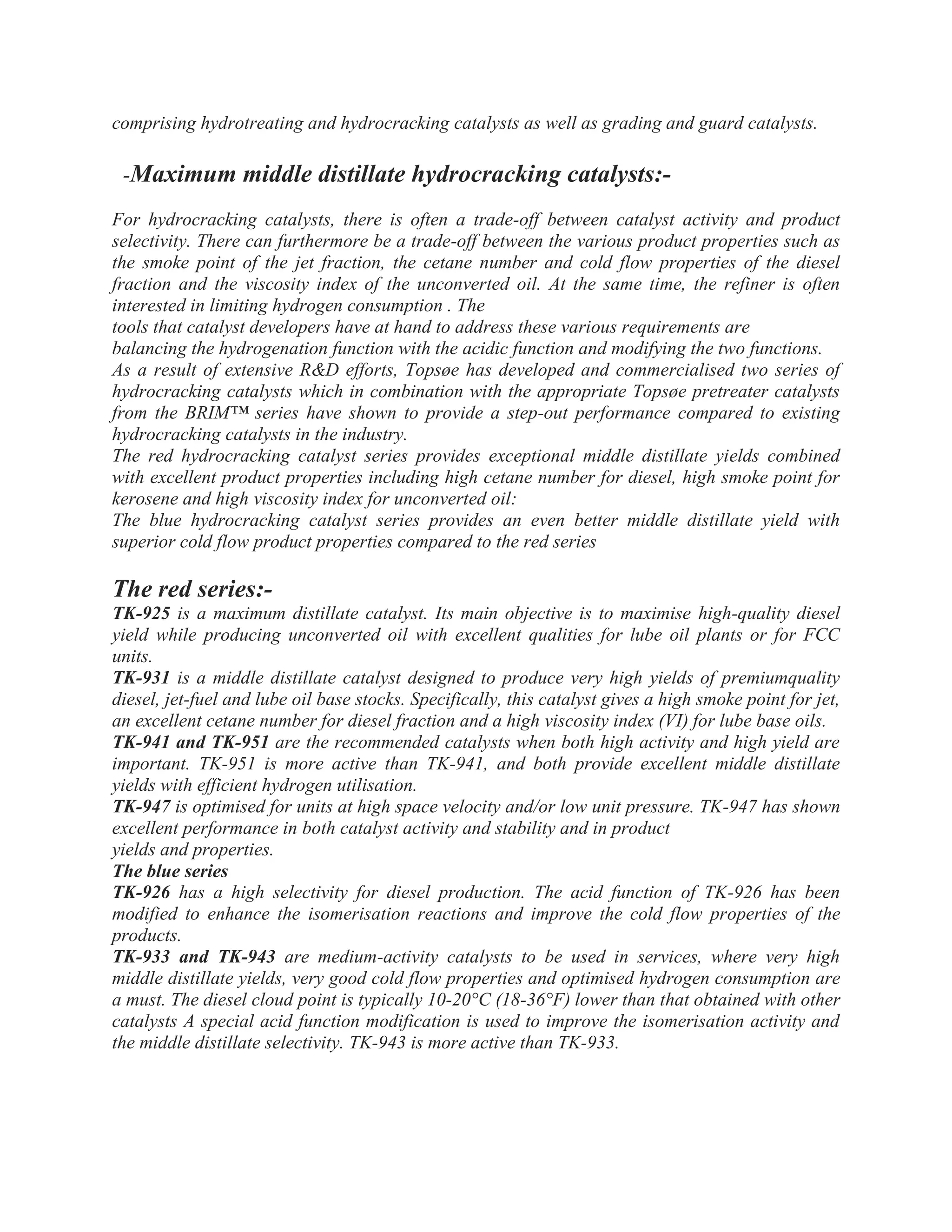 comprising hydrotreating and hydrocracking catalysts as well as grading and guard catalysts.
-Maximum middle distillate hydrocracking catalysts:-
For hydrocracking catalysts, there is often a trade-off between catalyst activity and product
selectivity. There can furthermore be a trade-off between the various product properties such as
the smoke point of the jet fraction, the cetane number and cold flow properties of the diesel
fraction and the viscosity index of the unconverted oil. At the same time, the refiner is often
interested in limiting hydrogen consumption . The
tools that catalyst developers have at hand to address these various requirements are
balancing the hydrogenation function with the acidic function and modifying the two functions.
As a result of extensive R&D efforts, Topsøe has developed and commercialised two series of
hydrocracking catalysts which in combination with the appropriate Topsøe pretreater catalysts
from the BRIM™ series have shown to provide a step-out performance compared to existing
hydrocracking catalysts in the industry.
The red hydrocracking catalyst series provides exceptional middle distillate yields combined
with excellent product properties including high cetane number for diesel, high smoke point for
kerosene and high viscosity index for unconverted oil:
The blue hydrocracking catalyst series provides an even better middle distillate yield with
superior cold flow product properties compared to the red series
The red series:-
TK-925 is a maximum distillate catalyst. Its main objective is to maximise high-quality diesel
yield while producing unconverted oil with excellent qualities for lube oil plants or for FCC
units.
TK-931 is a middle distillate catalyst designed to produce very high yields of premiumquality
diesel, jet-fuel and lube oil base stocks. Specifically, this catalyst gives a high smoke point for jet,
an excellent cetane number for diesel fraction and a high viscosity index (VI) for lube base oils.
TK-941 and TK-951 are the recommended catalysts when both high activity and high yield are
important. TK-951 is more active than TK-941, and both provide excellent middle distillate
yields with efficient hydrogen utilisation.
TK-947 is optimised for units at high space velocity and/or low unit pressure. TK-947 has shown
excellent performance in both catalyst activity and stability and in product
yields and properties.
The blue series
TK-926 has a high selectivity for diesel production. The acid function of TK-926 has been
modified to enhance the isomerisation reactions and improve the cold flow properties of the
products.
TK-933 and TK-943 are medium-activity catalysts to be used in services, where very high
middle distillate yields, very good cold flow properties and optimised hydrogen consumption are
a must. The diesel cloud point is typically 10-20°C (18-36°F) lower than that obtained with other
catalysts A special acid function modification is used to improve the isomerisation activity and
the middle distillate selectivity. TK-943 is more active than TK-933.
 