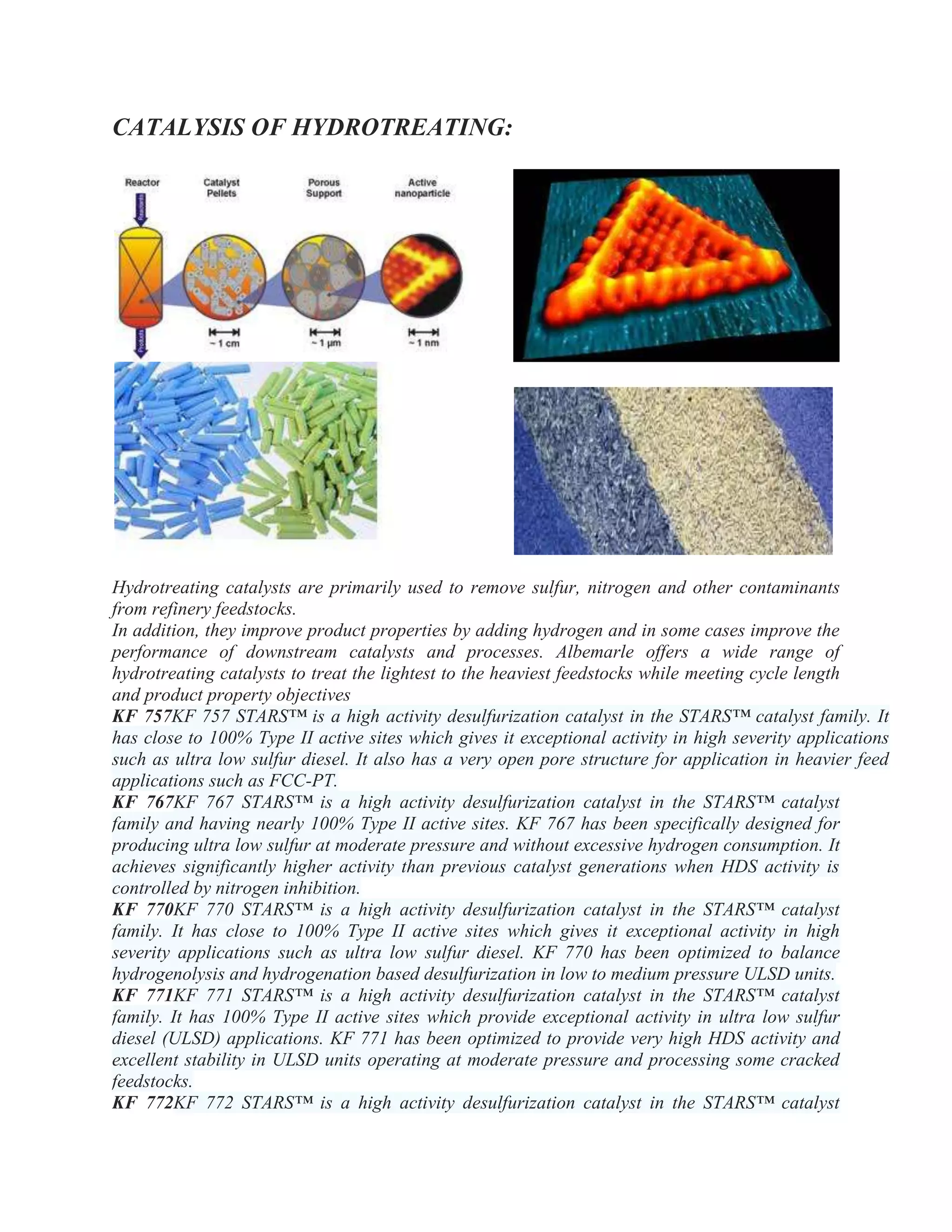 CATALYSIS OF HYDROTREATING:
Hydrotreating catalysts are primarily used to remove sulfur, nitrogen and other contaminants
from refinery feedstocks.
In addition, they improve product properties by adding hydrogen and in some cases improve the
performance of downstream catalysts and processes. Albemarle offers a wide range of
hydrotreating catalysts to treat the lightest to the heaviest feedstocks while meeting cycle length
and product property objectives
KF 757KF 757 STARS™ is a high activity desulfurization catalyst in the STARS™ catalyst family. It
has close to 100% Type II active sites which gives it exceptional activity in high severity applications
such as ultra low sulfur diesel. It also has a very open pore structure for application in heavier feed
applications such as FCC-PT.
KF 767KF 767 STARS™ is a high activity desulfurization catalyst in the STARS™ catalyst
family and having nearly 100% Type II active sites. KF 767 has been specifically designed for
producing ultra low sulfur at moderate pressure and without excessive hydrogen consumption. It
achieves significantly higher activity than previous catalyst generations when HDS activity is
controlled by nitrogen inhibition.
KF 770KF 770 STARS™ is a high activity desulfurization catalyst in the STARS™ catalyst
family. It has close to 100% Type II active sites which gives it exceptional activity in high
severity applications such as ultra low sulfur diesel. KF 770 has been optimized to balance
hydrogenolysis and hydrogenation based desulfurization in low to medium pressure ULSD units.
KF 771KF 771 STARS™ is a high activity desulfurization catalyst in the STARS™ catalyst
family. It has 100% Type II active sites which provide exceptional activity in ultra low sulfur
diesel (ULSD) applications. KF 771 has been optimized to provide very high HDS activity and
excellent stability in ULSD units operating at moderate pressure and processing some cracked
feedstocks.
KF 772KF 772 STARS™ is a high activity desulfurization catalyst in the STARS™ catalyst
 
