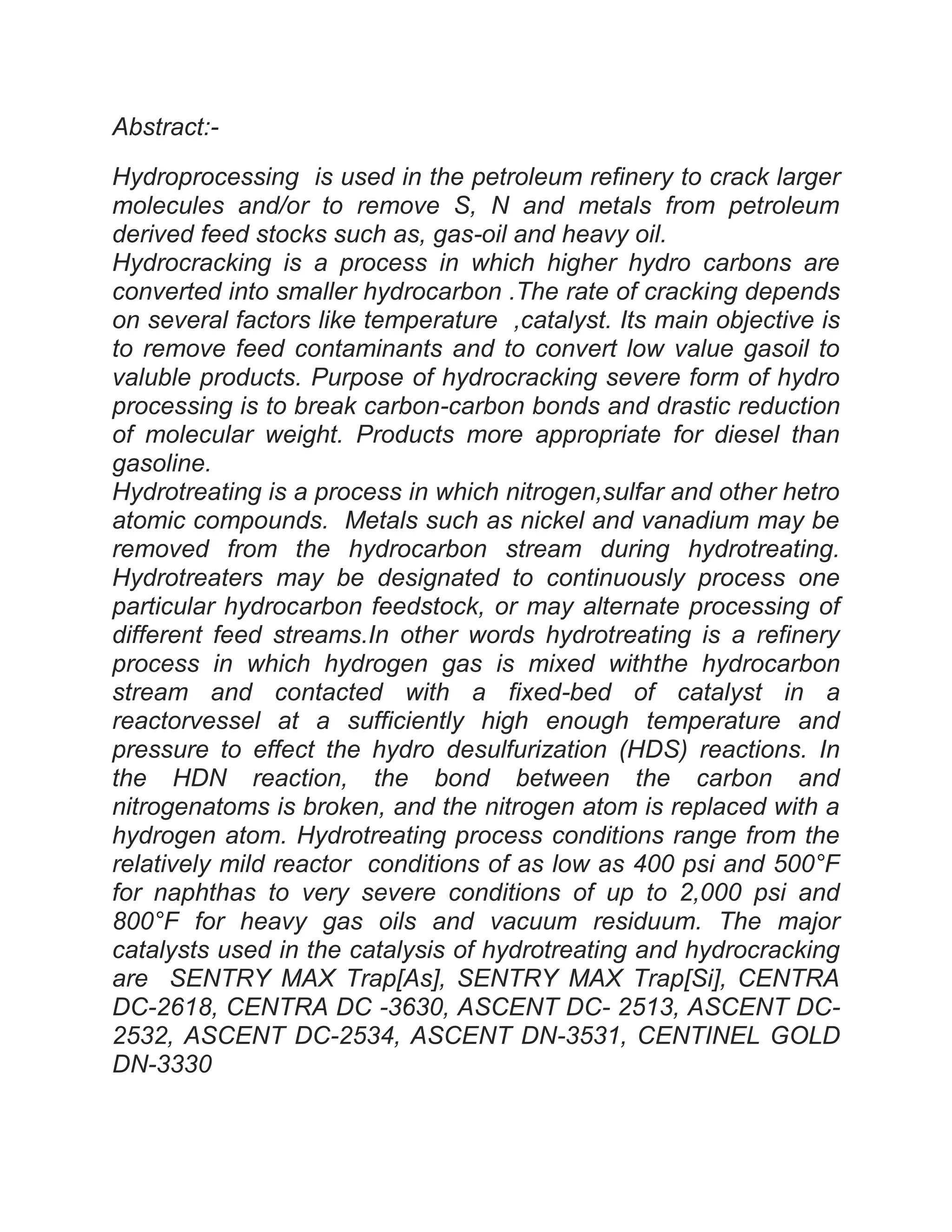 Abstract:-
Hydroprocessing is used in the petroleum refinery to crack larger
molecules and/or to remove S, N and metals from petroleum
derived feed stocks such as, gas-oil and heavy oil.
Hydrocracking is a process in which higher hydro carbons are
converted into smaller hydrocarbon .The rate of cracking depends
on several factors like temperature ,catalyst. Its main objective is
to remove feed contaminants and to convert low value gasoil to
valuble products. Purpose of hydrocracking severe form of hydro
processing is to break carbon-carbon bonds and drastic reduction
of molecular weight. Products more appropriate for diesel than
gasoline.
Hydrotreating is a process in which nitrogen,sulfar and other hetro
atomic compounds. Metals such as nickel and vanadium may be
removed from the hydrocarbon stream during hydrotreating.
Hydrotreaters may be designated to continuously process one
particular hydrocarbon feedstock, or may alternate processing of
different feed streams.In other words hydrotreating is a refinery
process in which hydrogen gas is mixed withthe hydrocarbon
stream and contacted with a fixed-bed of catalyst in a
reactorvessel at a sufficiently high enough temperature and
pressure to effect the hydro desulfurization (HDS) reactions. In
the HDN reaction, the bond between the carbon and
nitrogenatoms is broken, and the nitrogen atom is replaced with a
hydrogen atom. Hydrotreating process conditions range from the
relatively mild reactor conditions of as low as 400 psi and 500°F
for naphthas to very severe conditions of up to 2,000 psi and
800°F for heavy gas oils and vacuum residuum. The major
catalysts used in the catalysis of hydrotreating and hydrocracking
are SENTRY MAX Trap[As], SENTRY MAX Trap[Si], CENTRA
DC-2618, CENTRA DC -3630, ASCENT DC- 2513, ASCENT DC-
2532, ASCENT DC-2534, ASCENT DN-3531, CENTINEL GOLD
DN-3330
 