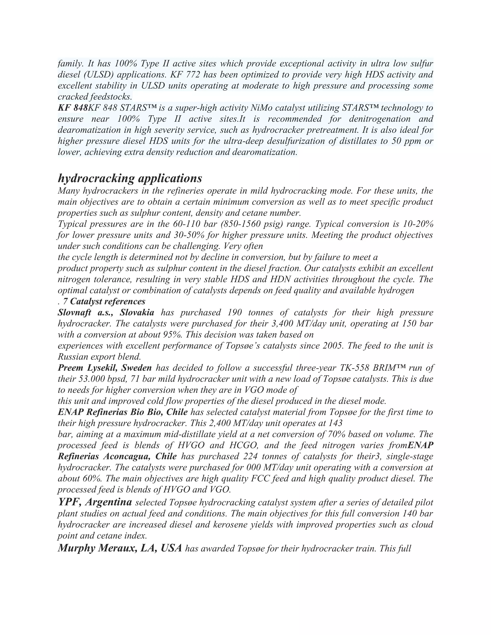 family. It has 100% Type II active sites which provide exceptional activity in ultra low sulfur
diesel (ULSD) applications. KF 772 has been optimized to provide very high HDS activity and
excellent stability in ULSD units operating at moderate to high pressure and processing some
cracked feedstocks.
KF 848KF 848 STARS™ is a super-high activity NiMo catalyst utilizing STARS™ technology to
ensure near 100% Type II active sites.It is recommended for denitrogenation and
dearomatization in high severity service, such as hydrocracker pretreatment. It is also ideal for
higher pressure diesel HDS units for the ultra-deep desulfurization of distillates to 50 ppm or
lower, achieving extra density reduction and dearomatization.
hydrocracking applications
Many hydrocrackers in the refineries operate in mild hydrocracking mode. For these units, the
main objectives are to obtain a certain minimum conversion as well as to meet specific product
properties such as sulphur content, density and cetane number.
Typical pressures are in the 60-110 bar (850-1560 psig) range. Typical conversion is 10-20%
for lower pressure units and 30-50% for higher pressure units. Meeting the product objectives
under such conditions can be challenging. Very often
the cycle length is determined not by decline in conversion, but by failure to meet a
product property such as sulphur content in the diesel fraction. Our catalysts exhibit an excellent
nitrogen tolerance, resulting in very stable HDS and HDN activities throughout the cycle. The
optimal catalyst or combination of catalysts depends on feed quality and available hydrogen
. 7 Catalyst references
Slovnaft a.s., Slovakia has purchased 190 tonnes of catalysts for their high pressure
hydrocracker. The catalysts were purchased for their 3,400 MT/day unit, operating at 150 bar
with a conversion at about 95%. This decision was taken based on
experiences with excellent performance of Topsøe’s catalysts since 2005. The feed to the unit is
Russian export blend.
Preem Lysekil, Sweden has decided to follow a successful three-year TK-558 BRIM™ run of
their 53.000 bpsd, 71 bar mild hydrocracker unit with a new load of Topsøe catalysts. This is due
to needs for higher conversion when they are in VGO mode of
this unit and improved cold flow properties of the diesel produced in the diesel mode.
ENAP Refinerias Bio Bio, Chile has selected catalyst material from Topsøe for the first time to
their high pressure hydrocracker. This 2,400 MT/day unit operates at 143
bar, aiming at a maximum mid-distillate yield at a net conversion of 70% based on volume. The
processed feed is blends of HVGO and HCGO, and the feed nitrogen varies fromENAP
Refinerias Aconcagua, Chile has purchased 224 tonnes of catalysts for their3, single-stage
hydrocracker. The catalysts were purchased for 000 MT/day unit operating with a conversion at
about 60%. The main objectives are high quality FCC feed and high quality product diesel. The
processed feed is blends of HVGO and VGO.
YPF, Argentina selected Topsøe hydrocracking catalyst system after a series of detailed pilot
plant studies on actual feed and conditions. The main objectives for this full conversion 140 bar
hydrocracker are increased diesel and kerosene yields with improved properties such as cloud
point and cetane index.
Murphy Meraux, LA, USA has awarded Topsøe for their hydrocracker train. This full
 