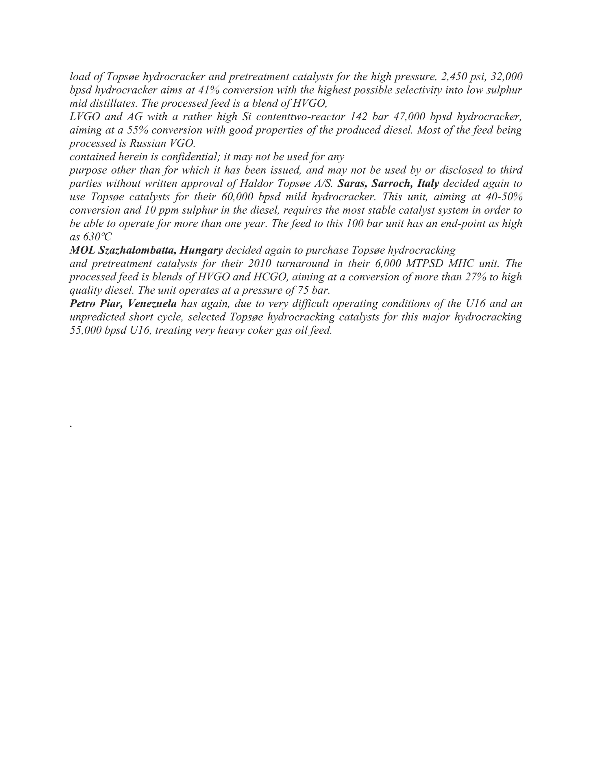 load of Topsøe hydrocracker and pretreatment catalysts for the high pressure, 2,450 psi, 32,000
bpsd hydrocracker aims at 41% conversion with the highest possible selectivity into low sulphur
mid distillates. The processed feed is a blend of HVGO,
LVGO and AG with a rather high Si contenttwo-reactor 142 bar 47,000 bpsd hydrocracker,
aiming at a 55% conversion with good properties of the produced diesel. Most of the feed being
processed is Russian VGO.
contained herein is confidential; it may not be used for any
purpose other than for which it has been issued, and may not be used by or disclosed to third
parties without written approval of Haldor Topsøe A/S. Saras, Sarroch, Italy decided again to
use Topsøe catalysts for their 60,000 bpsd mild hydrocracker. This unit, aiming at 40-50%
conversion and 10 ppm sulphur in the diesel, requires the most stable catalyst system in order to
be able to operate for more than one year. The feed to this 100 bar unit has an end-point as high
as 630ºC
MOL Szazhalombatta, Hungary decided again to purchase Topsøe hydrocracking
and pretreatment catalysts for their 2010 turnaround in their 6,000 MTPSD MHC unit. The
processed feed is blends of HVGO and HCGO, aiming at a conversion of more than 27% to high
quality diesel. The unit operates at a pressure of 75 bar.
Petro Piar, Venezuela has again, due to very difficult operating conditions of the U16 and an
unpredicted short cycle, selected Topsøe hydrocracking catalysts for this major hydrocracking
55,000 bpsd U16, treating very heavy coker gas oil feed.
.
 