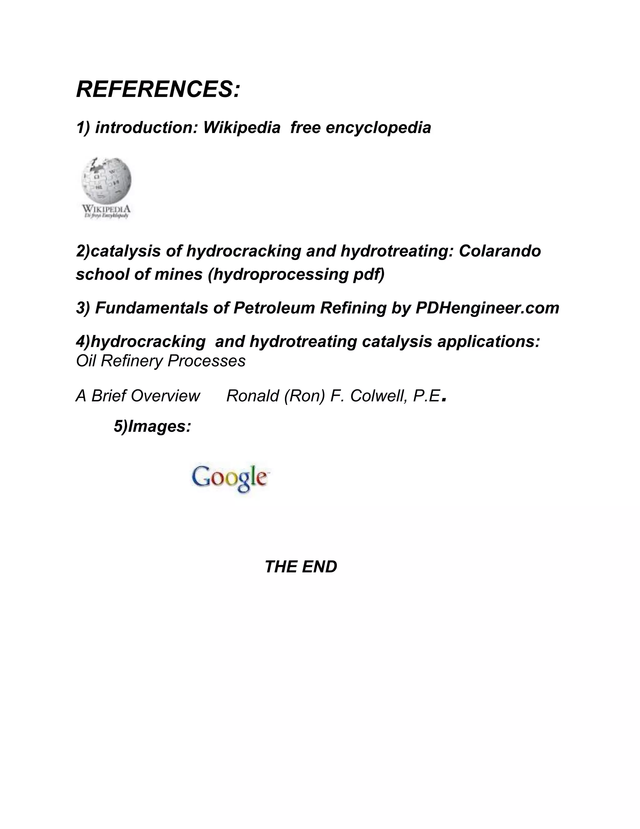 REFERENCES:
1) introduction: Wikipedia free encyclopedia
2)catalysis of hydrocracking and hydrotreating: Colarando
school of mines (hydroprocessing pdf)
3) Fundamentals of Petroleum Refining by PDHengineer.com
4)hydrocracking and hydrotreating catalysis applications:
Oil Refinery Processes
A Brief Overview Ronald (Ron) F. Colwell, P.E.
5)Images:
THE END
 