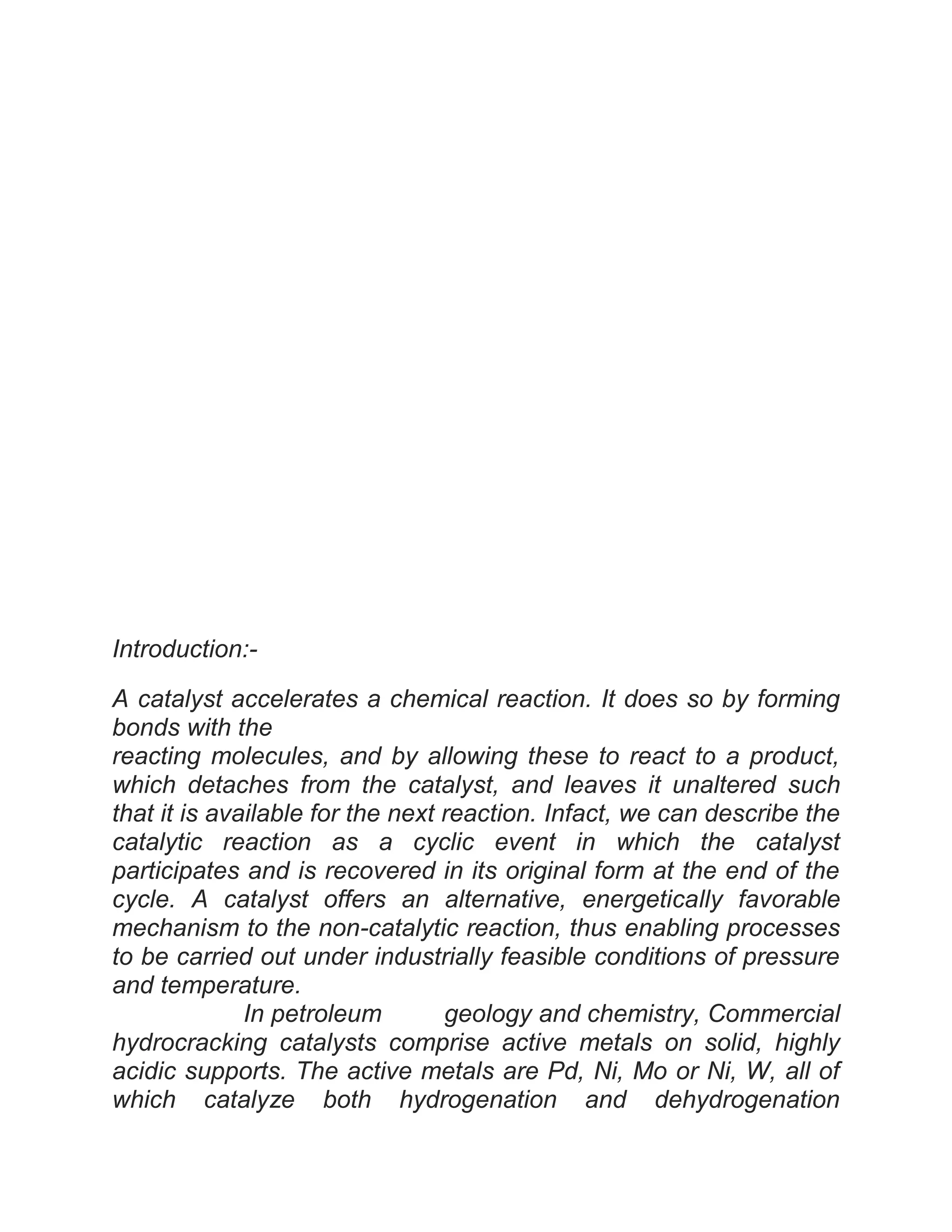 Introduction:-
A catalyst accelerates a chemical reaction. It does so by forming
bonds with the
reacting molecules, and by allowing these to react to a product,
which detaches from the catalyst, and leaves it unaltered such
that it is available for the next reaction. Infact, we can describe the
catalytic reaction as a cyclic event in which the catalyst
participates and is recovered in its original form at the end of the
cycle. A catalyst offers an alternative, energetically favorable
mechanism to the non-catalytic reaction, thus enabling processes
to be carried out under industrially feasible conditions of pressure
and temperature.
In petroleum geology and chemistry, Commercial
hydrocracking catalysts comprise active metals on solid, highly
acidic supports. The active metals are Pd, Ni, Mo or Ni, W, all of
which catalyze both hydrogenation and dehydrogenation
 