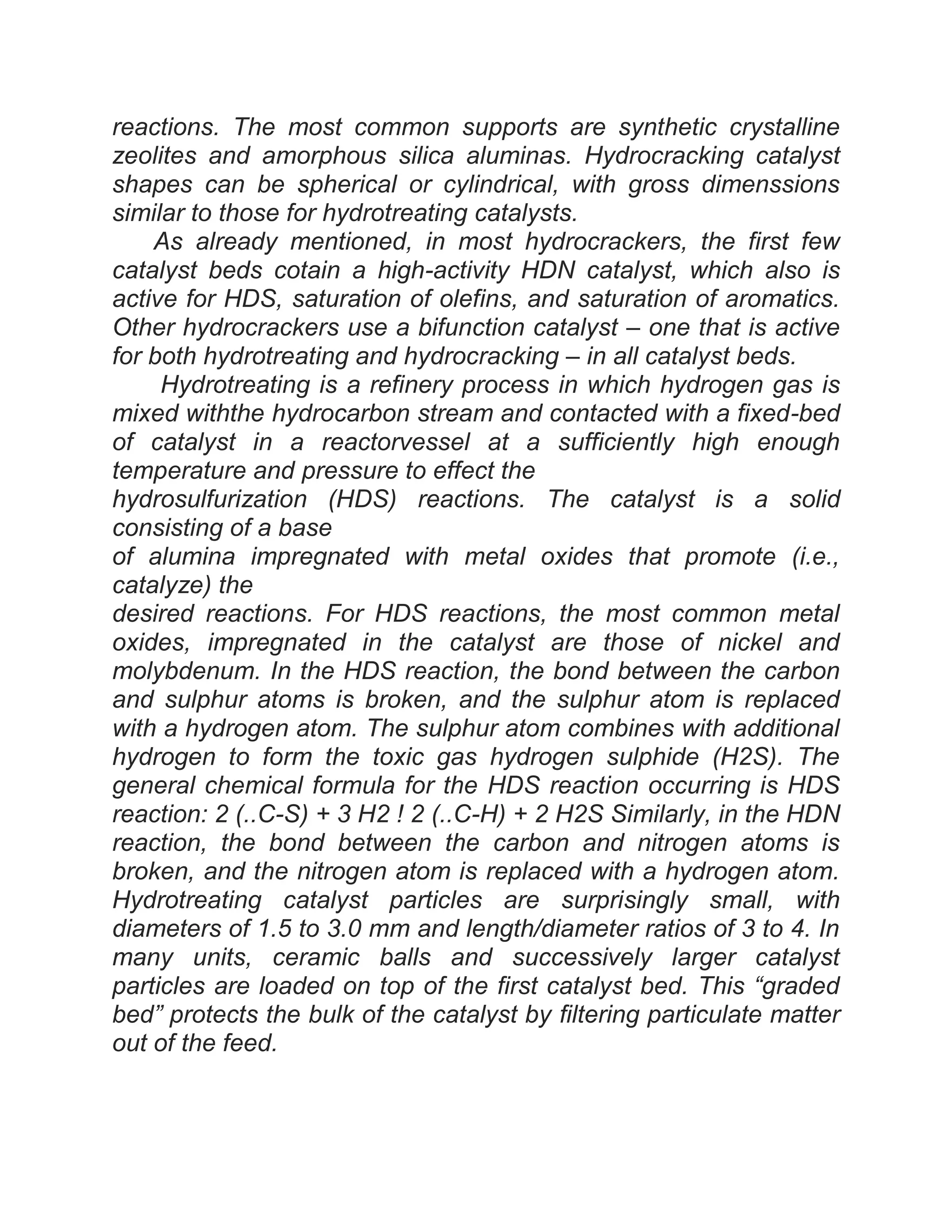 reactions. The most common supports are synthetic crystalline
zeolites and amorphous silica aluminas. Hydrocracking catalyst
shapes can be spherical or cylindrical, with gross dimenssions
similar to those for hydrotreating catalysts.
As already mentioned, in most hydrocrackers, the first few
catalyst beds cotain a high-activity HDN catalyst, which also is
active for HDS, saturation of olefins, and saturation of aromatics.
Other hydrocrackers use a bifunction catalyst – one that is active
for both hydrotreating and hydrocracking – in all catalyst beds.
Hydrotreating is a refinery process in which hydrogen gas is
mixed withthe hydrocarbon stream and contacted with a fixed-bed
of catalyst in a reactorvessel at a sufficiently high enough
temperature and pressure to effect the
hydrosulfurization (HDS) reactions. The catalyst is a solid
consisting of a base
of alumina impregnated with metal oxides that promote (i.e.,
catalyze) the
desired reactions. For HDS reactions, the most common metal
oxides, impregnated in the catalyst are those of nickel and
molybdenum. In the HDS reaction, the bond between the carbon
and sulphur atoms is broken, and the sulphur atom is replaced
with a hydrogen atom. The sulphur atom combines with additional
hydrogen to form the toxic gas hydrogen sulphide (H2S). The
general chemical formula for the HDS reaction occurring is HDS
reaction: 2 (..C-S) + 3 H2 ! 2 (..C-H) + 2 H2S Similarly, in the HDN
reaction, the bond between the carbon and nitrogen atoms is
broken, and the nitrogen atom is replaced with a hydrogen atom.
Hydrotreating catalyst particles are surprisingly small, with
diameters of 1.5 to 3.0 mm and length/diameter ratios of 3 to 4. In
many units, ceramic balls and successively larger catalyst
particles are loaded on top of the first catalyst bed. This “graded
bed” protects the bulk of the catalyst by filtering particulate matter
out of the feed.
 