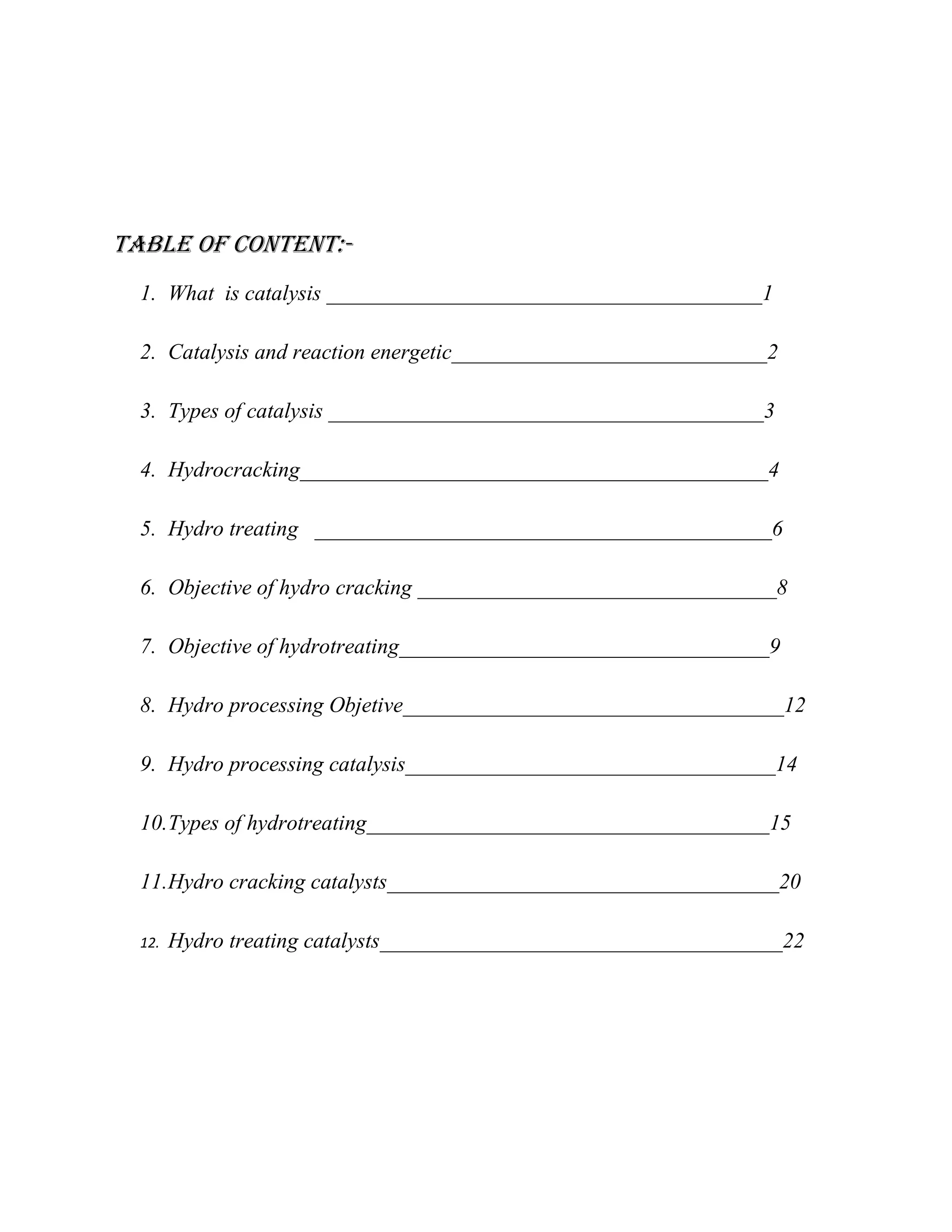 Table of Content:-
1. What is catalysis ________________________________________1
2. Catalysis and reaction energetic_____________________________2
3. Types of catalysis ________________________________________3
4. Hydrocracking___________________________________________4
5. Hydro treating __________________________________________6
6. Objective of hydro cracking _________________________________8
7. Objective of hydrotreating__________________________________9
8. Hydro processing Objetive___________________________________12
9. Hydro processing catalysis__________________________________14
10.Types of hydrotreating_____________________________________15
11.Hydro cracking catalysts____________________________________20
12. Hydro treating catalysts_____________________________________22
 