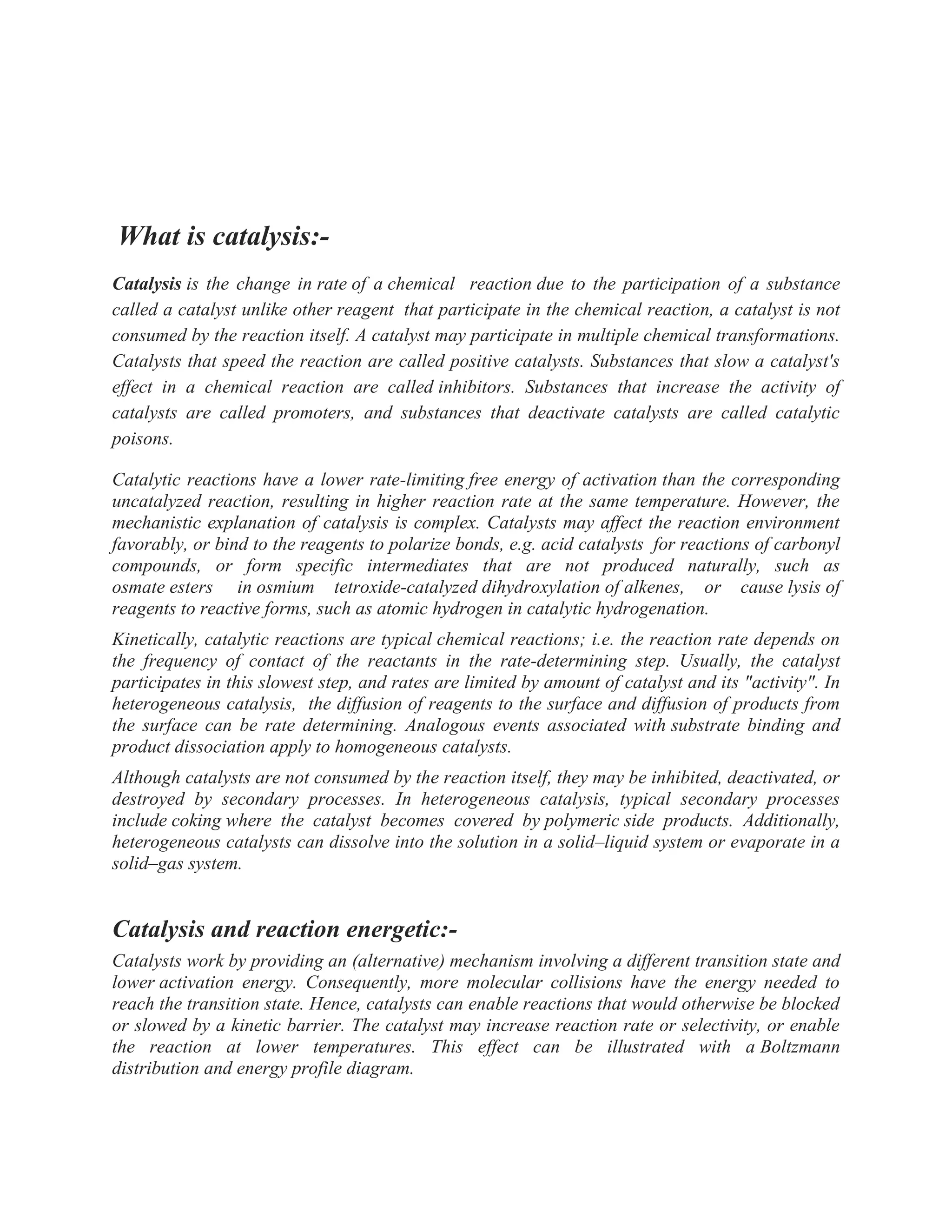 What is catalysis:-
Catalysis is the change in rate of a chemical reaction due to the participation of a substance
called a catalyst unlike other reagent that participate in the chemical reaction, a catalyst is not
consumed by the reaction itself. A catalyst may participate in multiple chemical transformations.
Catalysts that speed the reaction are called positive catalysts. Substances that slow a catalyst's
effect in a chemical reaction are called inhibitors. Substances that increase the activity of
catalysts are called promoters, and substances that deactivate catalysts are called catalytic
poisons.
Catalytic reactions have a lower rate-limiting free energy of activation than the corresponding
uncatalyzed reaction, resulting in higher reaction rate at the same temperature. However, the
mechanistic explanation of catalysis is complex. Catalysts may affect the reaction environment
favorably, or bind to the reagents to polarize bonds, e.g. acid catalysts for reactions of carbonyl
compounds, or form specific intermediates that are not produced naturally, such as
osmate esters in osmium tetroxide-catalyzed dihydroxylation of alkenes, or cause lysis of
reagents to reactive forms, such as atomic hydrogen in catalytic hydrogenation.
Kinetically, catalytic reactions are typical chemical reactions; i.e. the reaction rate depends on
the frequency of contact of the reactants in the rate-determining step. Usually, the catalyst
participates in this slowest step, and rates are limited by amount of catalyst and its "activity". In
heterogeneous catalysis, the diffusion of reagents to the surface and diffusion of products from
the surface can be rate determining. Analogous events associated with substrate binding and
product dissociation apply to homogeneous catalysts.
Although catalysts are not consumed by the reaction itself, they may be inhibited, deactivated, or
destroyed by secondary processes. In heterogeneous catalysis, typical secondary processes
include coking where the catalyst becomes covered by polymeric side products. Additionally,
heterogeneous catalysts can dissolve into the solution in a solid–liquid system or evaporate in a
solid–gas system.
Catalysis and reaction energetic:-
Catalysts work by providing an (alternative) mechanism involving a different transition state and
lower activation energy. Consequently, more molecular collisions have the energy needed to
reach the transition state. Hence, catalysts can enable reactions that would otherwise be blocked
or slowed by a kinetic barrier. The catalyst may increase reaction rate or selectivity, or enable
the reaction at lower temperatures. This effect can be illustrated with a Boltzmann
distribution and energy profile diagram.
 