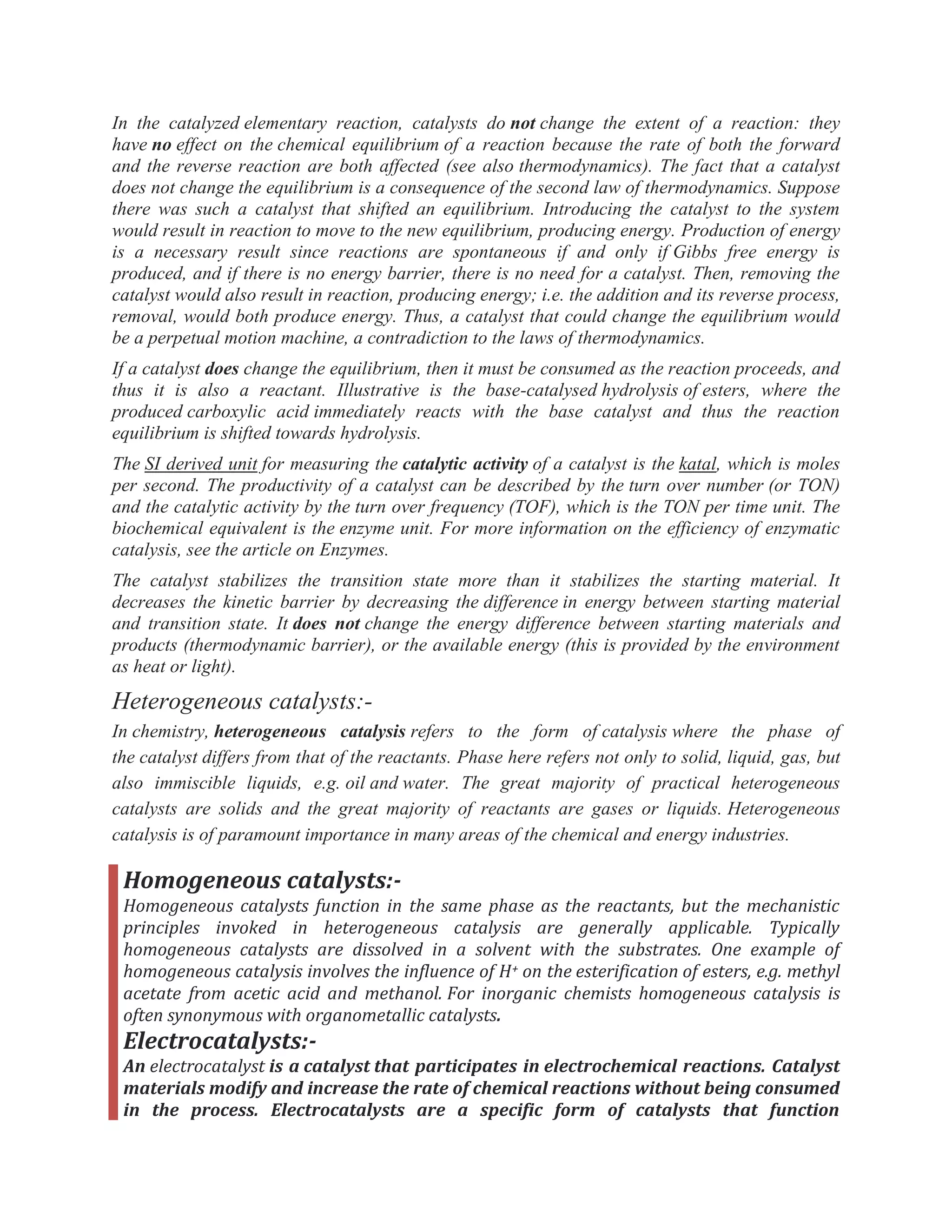 In the catalyzed elementary reaction, catalysts do not change the extent of a reaction: they
have no effect on the chemical equilibrium of a reaction because the rate of both the forward
and the reverse reaction are both affected (see also thermodynamics). The fact that a catalyst
does not change the equilibrium is a consequence of the second law of thermodynamics. Suppose
there was such a catalyst that shifted an equilibrium. Introducing the catalyst to the system
would result in reaction to move to the new equilibrium, producing energy. Production of energy
is a necessary result since reactions are spontaneous if and only if Gibbs free energy is
produced, and if there is no energy barrier, there is no need for a catalyst. Then, removing the
catalyst would also result in reaction, producing energy; i.e. the addition and its reverse process,
removal, would both produce energy. Thus, a catalyst that could change the equilibrium would
be a perpetual motion machine, a contradiction to the laws of thermodynamics.
If a catalyst does change the equilibrium, then it must be consumed as the reaction proceeds, and
thus it is also a reactant. Illustrative is the base-catalysed hydrolysis of esters, where the
produced carboxylic acid immediately reacts with the base catalyst and thus the reaction
equilibrium is shifted towards hydrolysis.
The SI derived unit for measuring the catalytic activity of a catalyst is the katal, which is moles
per second. The productivity of a catalyst can be described by the turn over number (or TON)
and the catalytic activity by the turn over frequency (TOF), which is the TON per time unit. The
biochemical equivalent is the enzyme unit. For more information on the efficiency of enzymatic
catalysis, see the article on Enzymes.
The catalyst stabilizes the transition state more than it stabilizes the starting material. It
decreases the kinetic barrier by decreasing the difference in energy between starting material
and transition state. It does not change the energy difference between starting materials and
products (thermodynamic barrier), or the available energy (this is provided by the environment
as heat or light).
Heterogeneous catalysts:-
In chemistry, heterogeneous catalysis refers to the form of catalysis where the phase of
the catalyst differs from that of the reactants. Phase here refers not only to solid, liquid, gas, but
also immiscible liquids, e.g. oil and water. The great majority of practical heterogeneous
catalysts are solids and the great majority of reactants are gases or liquids. Heterogeneous
catalysis is of paramount importance in many areas of the chemical and energy industries.
Homogeneous catalysts:-
Homogeneous catalysts function in the same phase as the reactants, but the mechanistic
principles invoked in heterogeneous catalysis are generally applicable. Typically
homogeneous catalysts are dissolved in a solvent with the substrates. One example of
homogeneous catalysis involves the influence of H+ on the esterification of esters, e.g. methyl
acetate from acetic acid and methanol. For inorganic chemists homogeneous catalysis is
often synonymous with organometallic catalysts.
Electrocatalysts:-
An electrocatalyst is a catalyst that participates in electrochemical reactions. Catalyst
materials modify and increase the rate of chemical reactions without being consumed
in the process. Electrocatalysts are a specific form of catalysts that function
 