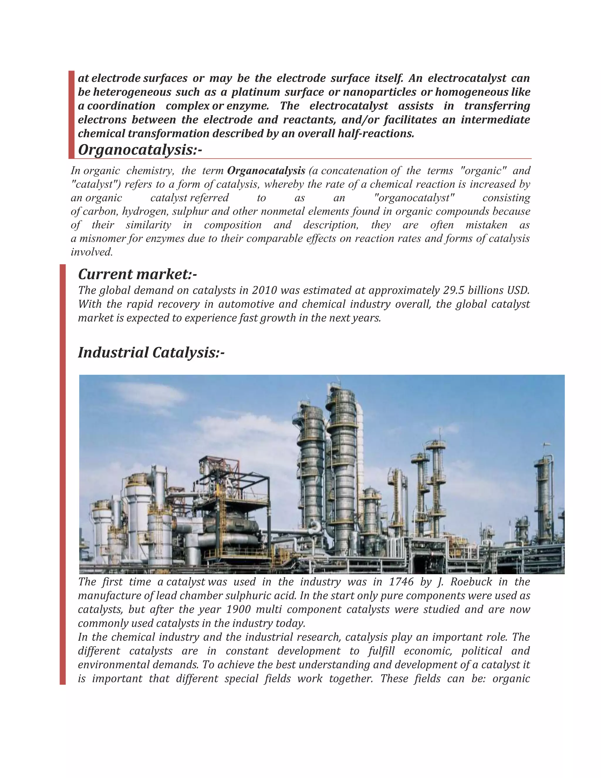 at electrode surfaces or may be the electrode surface itself. An electrocatalyst can
be heterogeneous such as a platinum surface or nanoparticles or homogeneous like
a coordination complex or enzyme. The electrocatalyst assists in transferring
electrons between the electrode and reactants, and/or facilitates an intermediate
chemical transformation described by an overall half-reactions.
Organocatalysis:-
In organic chemistry, the term Organocatalysis (a concatenation of the terms "organic" and
"catalyst") refers to a form of catalysis, whereby the rate of a chemical reaction is increased by
an organic catalyst referred to as an "organocatalyst" consisting
of carbon, hydrogen, sulphur and other nonmetal elements found in organic compounds because
of their similarity in composition and description, they are often mistaken as
a misnomer for enzymes due to their comparable effects on reaction rates and forms of catalysis
involved.
Current market:-
The global demand on catalysts in 2010 was estimated at approximately 29.5 billions USD.
With the rapid recovery in automotive and chemical industry overall, the global catalyst
market is expected to experience fast growth in the next years.
Industrial Catalysis:-
The first time a catalyst was used in the industry was in 1746 by J. Roebuck in the
manufacture of lead chamber sulphuric acid. In the start only pure components were used as
catalysts, but after the year 1900 multi component catalysts were studied and are now
commonly used catalysts in the industry today.
In the chemical industry and the industrial research, catalysis play an important role. The
different catalysts are in constant development to fulfill economic, political and
environmental demands. To achieve the best understanding and development of a catalyst it
is important that different special fields work together. These fields can be: organic
 